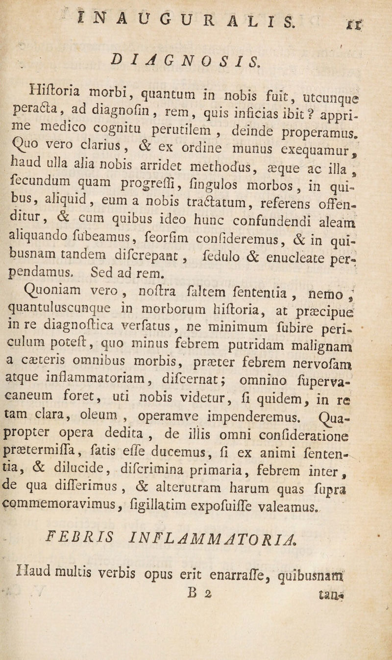 DIAGNOSIS. Hiftoria morbi, quantum in nobis fuit, utcunque pera6la, ad diagnofin , rem, quis inficias ibit ? appri¬ me medico cognitu perutilem , deinde properamus. Quo vero clarius, & ex ordine munus exequamur, haud ulla alia nobis arridet methodus, seque ac illa , fecundum quam progredi, Angulos morbos, in qui* bus, aliquid, eum a nobis tra&atum, referens offen- ditur, & cum quibus ideo hunc confundendi aleam aliquando fabeamus, feorfim confideremus, & in qui« busnam tandem difcrepant, fedulo & enucleate per*» pendamus. Sed ad rem. Quoniam vero , noftra faltem fentemia , nemo / quantuluscqnque in morborum hiftoria, at prsecipue in re diagnoflica verfatus, ne minimum fubire peri- culum poteft, quo minus febrem putridam malignam a caeteris omnibus morbis, praeter febrem nervofam atque inflammatoriam, difcernat; omnino fuperva- caneum foret, uti nobis videtur, fi quidem, in re tam clara, oleum , operam ve impenderemus. Qua¬ propter opera dedita , de illis omni confideratione prae ter mi fla, fatis efle ducemus, fi ex animi fenten- tia, & dilucide, difcrimina primaria, febrem inter, de qua differimus , & alterutram harum quas fupra commemoravimus, figillaxim expoftiifle valeamus. FEBRIS INFLAMMATORIA Haud multis verbis opus erit enarraffe, quibiisnam