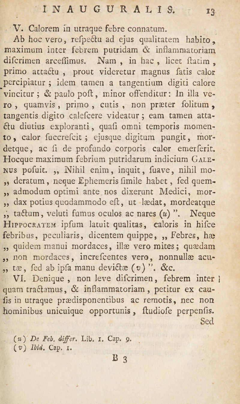 1 N AUGURALIS, V. Calorem in utraque febre connatum. Ab hoc vero 3 refpeclu ad ejus qualitatem habito maximum inter febrem putridam & inflammatoriam difcrimen arceffimus. Nam , in hac , licet fhtim , primo attaftu , prout videretur magnus fatis calor percipiatur ; idem tamen a tangentium digiti calore vincitur ; & paulo pofl, minor offenditur: in illa ve¬ ro 3 quamvis, primo , cutis , non praeter folitum 9 tangentis digito calefcere videatur; eam tamen atta- ftu diutius exploranti, quafi omni temporis momen¬ to, calor fuccrefcit ; ejusque digitum pungit, mos> detque, ac ii de profundo corporis calor emerferit, Hocque maximum febrium putridarum indicium Gale¬ nus pofuit. 3, Nihil enim, inquit, fuave, nihil mo» „ deratum, neque Ephemeris fimile habet, fed quem- ,, admodum optimi ante nos dixerunt Medici, mor- ,, dax potius quodammodo,eft, ut laedat, mordeatque „ taftum, veluti fumus oculos ac nares (u) Neque Hippocratem ipfum latuit qualitas, caloris in hifce febribus, peculiaris, dicentem quippe, ,, Febres, hae ,, quidem manui mordaces, illae vero mites; quaedam ,, non mordaces, increfcentes vero, nonnullae acu» ,, tse, fed ab ipfa manu deviftae (v) ,J. &c. VI. Denique , non leve difcrimen, febrem inter quam tractamus, & inflammatoriam, petitur ex cau¬ lis io utraque praedisponentibus ac remotis, nec non hominibus unicuique opportunis, fludiofe perpenfis. Sed (w) De Feb. differ. Lib. I. Cap. 9. (v) Ihid. Cap. 1.