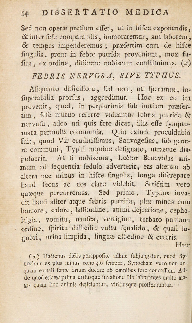 Sed non opera? pretium effiet, ut in hifce exponendis, & inter fefe comparandis, immoraremur, aut laborem, & tempus impenderemus ; prcefertim cum de hifce fingulis, prout in febre putrida proveniunt, mox fil¬ lius, ex ordine, differere nobiscum conffcituimus. (x) FEBRIS NERVOSA, SIVE TTPHUS. Aliquanto difficiliora, fed non, uti fperamus, in* fuperabilia prorfus, aggredimur. Hoc ex eo ita provenit, quod, in perplurimis fub initium praefer- tim, fefe mutuo referre videantur febris putrida & nervofa , adeo uti quis fere dicat, illis effe fympto- inata permulta communia. Quin exinde proculdubio fuit , quod Vir eruditiffimus, Sauvagefius, fub gene¬ re communi, Typhi nomine defignato, utrasque dis- pofuerit. At fi nobiscum, Ledlor Benevolus ani¬ mum ad fequentia fedulo adverterit, eas alteram ab altera nec minus in hifce fingulis, longe difcrepare haud fecus ac nos clare videbit. Strictim vero quaeque percurremus. Sed primo, Typhus inva¬ dit haud aliter atque febris putrida, plus minus cum horrore, calore, lafiitudine, animi deje&ione, cepha¬ lalgia, vomitu, naufea, vertigine, turbato pulfuum ordine, fpiritu difficili; vultu fqualido, & quafi lu¬ gubri, urina limpida, linguas albedine & ceteris. Haec (x) Hattenus diftis perappofite adhuc fubjungatur, quod Sy- nochum ex plus minus contagio femper, Synocham vero non un¬ quam ex tali fonte ortum ducere ab omnibus fere conceffum. Ad¬ de quod etiam a prima utriusque invafione illo laborantes multo ma¬ gis quam hoc animis dejiciuntur, viribusque profternuntur. -