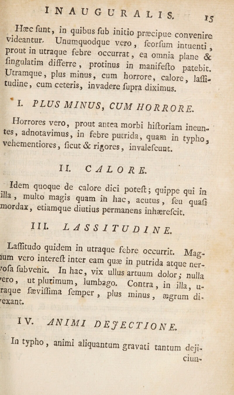 *5 1 N A U G L' R A LIS, Idaee funt, in quibus fub initio praecipue convenire videantur. Unumquodque vero , feorfum intuenti prout in utraque febre occurrat, ea omnia plane & fingulatim differre , protinus in manifefto patebit. „ “^mque, Plus ™inuf> cum horrore, calore, laffi- tuame, cum ceteris, invadere fupra diximus* I. PLUS MINUS, CUM HORRORE. Horrores vero, prout antea morbi hifloriam ineun- es, adnotavimus, in febre putrida, quam in typho vehementiores, ficut & rigores, invalefcunt. '* 3 II. calore. Idem quoque de calore dici poteft; quippe qui in , multo magis quam in hac, acutus, feu quali mordax, etiamque diutius permanens inhserefcit. III. LASSITUDINE. Laffitudo quidem in utraque febre occurrit. Mac-. ium vero interefl inter eam quae in putrida atoue ner- tofa fubvemt. _ In hac, vix ullus artuum dolor; nulla 'ero, ut plurimum, lumbago. Contra, in illa raque fasviflima femper , plus minus, aegrum’ di- rexant. IV. ANIMI DEJECTIONE. In typho, animi aliquantum gravati tantum deji- ciua-