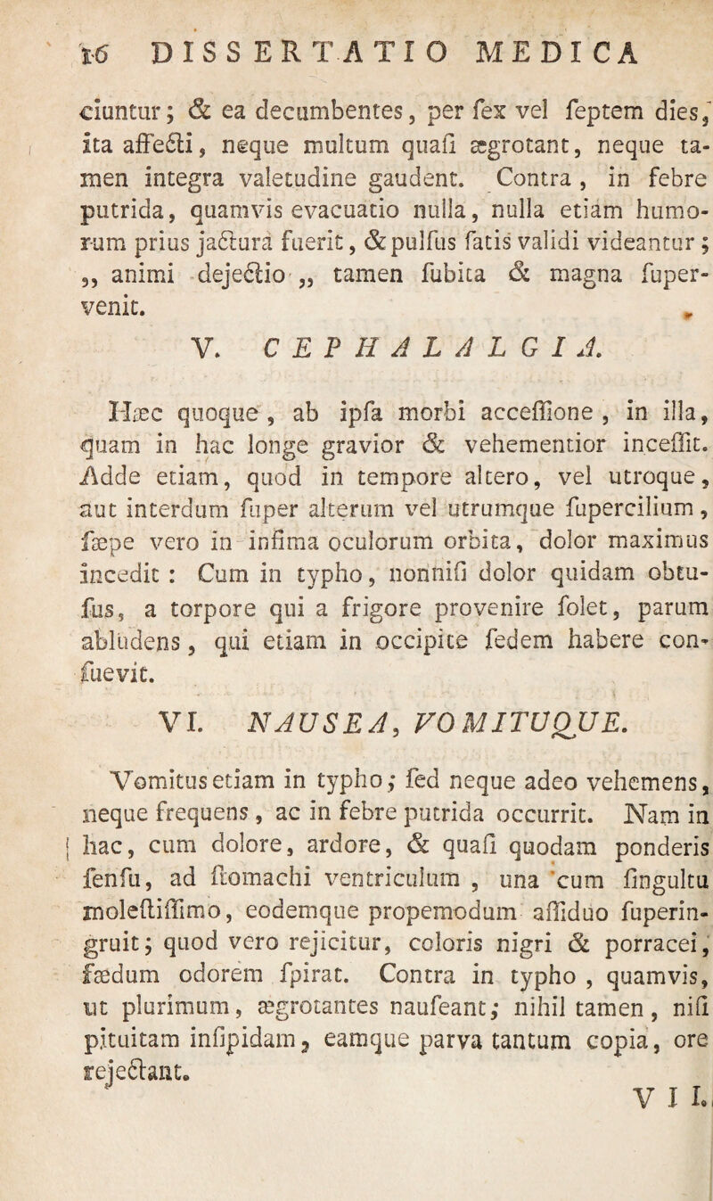 ciuntur; & ea decumbentes, per fex vel feptem dies, itaafFe£li, neque multum quafi aegrotant, neque ta¬ men integra valetudine gaudent. Contra , in febre putrida, quamvis evacuatio nulla, nulla etiam humo¬ rum prius jabtura fuerit, &pulfus fatis validi videantur; ,, animi dejeflio „ tamen fubita & magna fuper- venit. V. CEPHALALGIA. Haec quoque, ab ipfa morbi acceffione , in illa, quam in hac longe gravior & vehementior inceffit. Adde etiam, quod in tempore altero, vel utroque, aut interdum fuper alterum vel utrumque fupercilium, fsepe vero in infima oculorum orbita, dolor maximus incedit : Cum in typho, nonnifi dolor quidam obtu- fus, a torpore qui a frigore provenire folet, parum abludens, qui etiam in occipite fedem habere con* ■fuevit. VI. NAUSEA, VOMITUQUE. Vomitus etiam in typho,* fed neque adeo vehemens, neque frequens, ac in febre putrida occurrit. Nam in [ hac, cum dolore, ardore, & quafi quodam ponderis fenfu, ad ftomachi ventriculum , una cum fingultu molefliffimo, eodemque propemodum alTiduo fuperin- gruit; quod vero rejicitur, coloris nigri & porracei, faedum odorem fpirac. Contra in typho , quamvis, ut plurimum, aegrotantes naufeant,* nihil tamen, nifi pituitam infipidam? eamque parva tantum copia, ore rejeftant. V I I.,