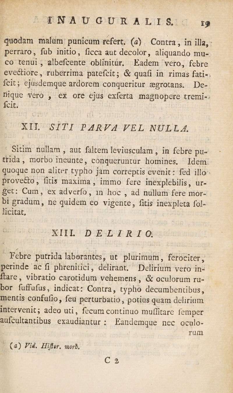 quodam malum punicum referc. (a) Contra, in illa, perraro, fub initio, ficca aut decolor, aliquando mu¬ co tenui , albefcente oblinitur. Eadem vero, febre evectiore, ruberrima patefcit; & quali in rimas fati-, fcit; ejusdemque ardorem conqueritur aegrotans. De¬ nique vero , ex ore ejus exferta magnopere treml- fcit. XII. SITI PARVA VEL NULLA,. Sitim nullam , aut faltem leviusculam , in febre pu¬ trida , morbo ineunte, conqueruntur homines. Idem quoque non aliter typho jam correptis evenit: fed illo • provenio, litis maxima, immo fere inexplebilis, ur¬ get: Cum, ex adverfo, m hoc , ad nullum fere mor¬ bi gradum, ne quidem eo vigente, litis inexpleta fol- lici tat. XIII. DELIRIO.. Febre putrida laborantes, ut plurimum, ferociter, perinde ac fi phrenitici, delirant. Delirium vero in¬ flare, vibratio carotidum vehemens, & oculorum ru¬ bor fuffufus, indicat: Contra, typho decumbentibus, mentis confufio, feu perturbatio, potius quam delirium intervenit; adeo uti, fecum continuo mufiltare i em per aufcultantibus exaudiantur : Eandemque nec oculo- *} rum (s) Fid. Hifter. mori. C 2