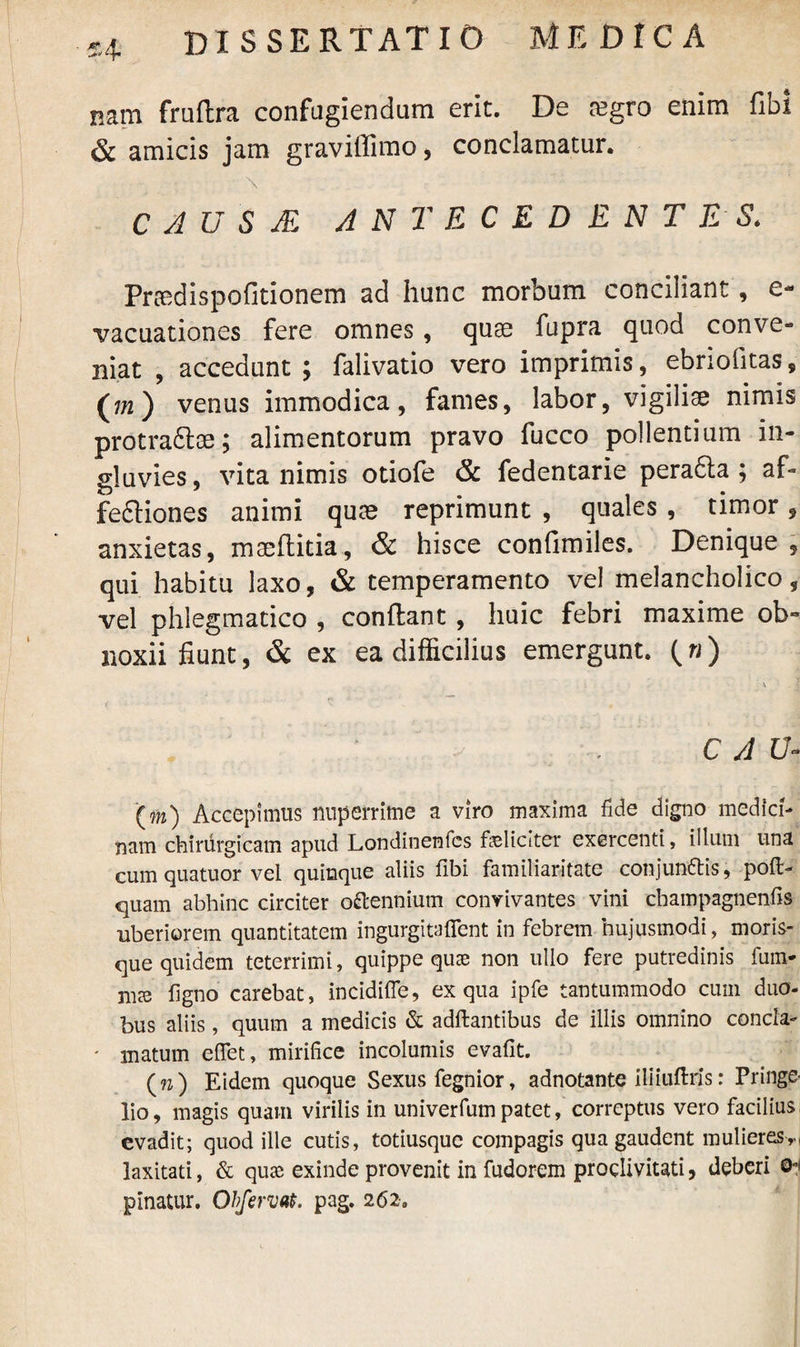 nam frnflra confugiendum erit. De tegro enim fibi & amicis jam graviffimo, conclamatur. \ C A U S JE ANTECEDENTES. Pnedispofitionem ad hunc morbum conciliant, e- vacuationes fere omnes, quse fupra quod conve¬ niat , accedunt ; falivatio vero imprimis, ebriofitas, (772) venus immodica, fames, labor, vigiliae nimis protradlae; alimentorum pravo fucco pollentium in¬ gluvies , vita nimis otiofe & fedentarie pera6la ; af- fe&iones animi qute reprimunt , quales , timor * anxietas, maeflitia, & hisce confimiles. Denique , qui habitu laxo, & temperamento vel melancholico, vel phlegmatico , conflant , huic febri maxime ob~ noxii fiunt, & ex ea difficilius emergunt. (4) \ ' . 1 C A U- (m) Accepimus nuperrime a viro maxima fide digno medici¬ nam chirurgicam apud Londinenfes feliciter exercenti, illum una cum quatuor vel quinque aliis fibi familiaritate conjunfris, pofi> quam abhinc circiter octennium convivantes vini cbampagnenfis uberiorem quantitatem ingurgitaficnt in febrem hujusmodi, moris¬ que quidem teterrimi, quippe quae non ullo fere putredinis fum- figno carebat, incidifle, ex qua ipfe tantummodo cum duo¬ bus aliis, quum a medicis & adftantibus de illis omnino concla- * matum efiet, mirifice incolumis evafit. (74 Eidem quoque Sexus fegnior, adnotante iliiuftris: Pringe- lio, magis quam virilis in univerfumpatet, correptus vero facilius, evadit; quod ille cutis, totiusque compagis qua gaudent mulieres n laxitati, & quae exinde provenit in fudorem proclivitati, deberi ©*< plnatur. Obfervat. pag. 262.