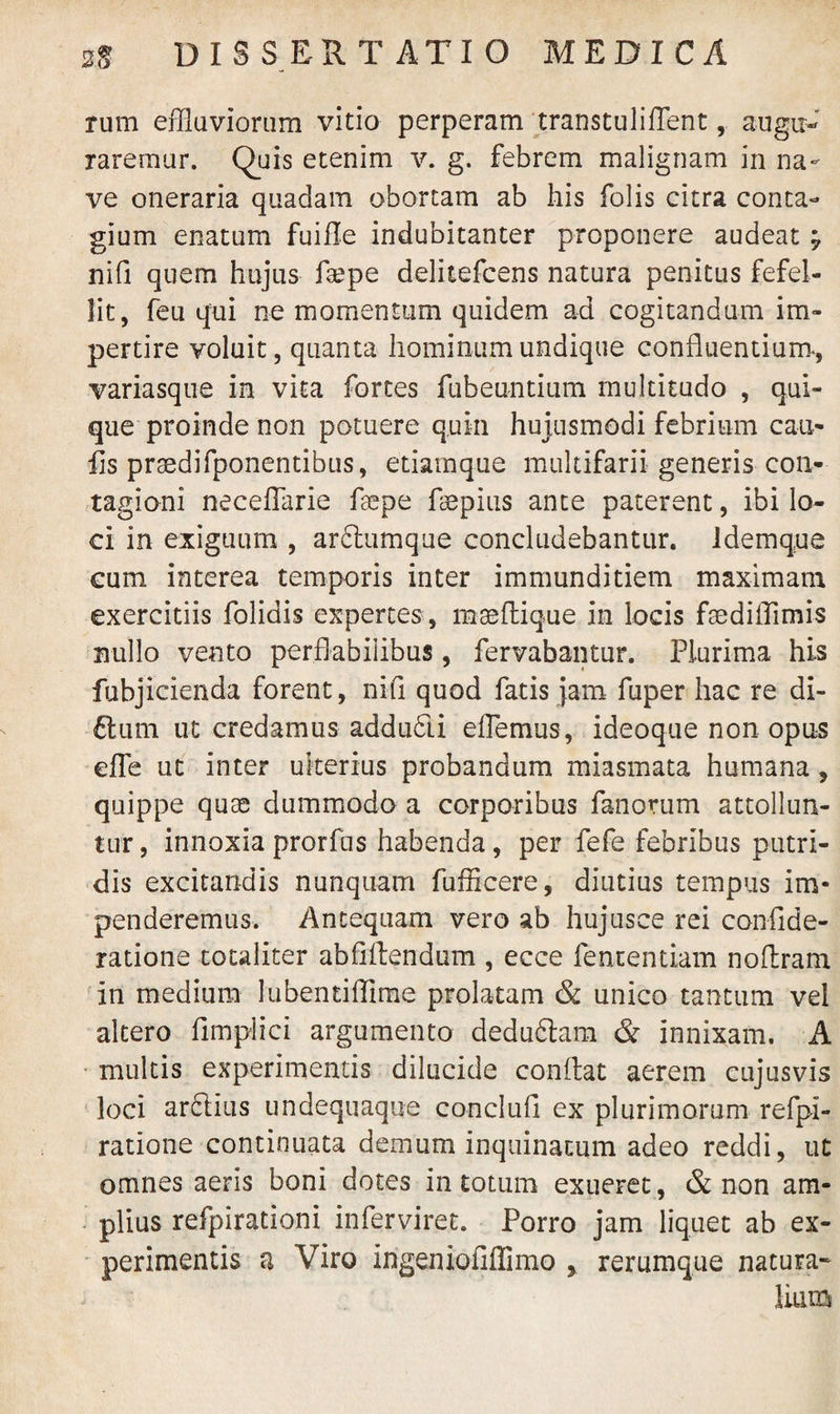 rum effluviorum vitio perperam transtuliffent, augu¬ raremur. Quis etenim v. g. febrem malignam in na¬ ve oneraria quadam obortam ab his folis citra conta¬ gium enatum fuifle indubitanter proponere audeat ; nifi quem hujus fsepe delitefcens natura penitus fefel¬ lit, feu qui ne momentum quidem ad cogitandum im¬ pertire voluit, quanta hominum undique confluentium-, variasque in vita fortes fubeuntium multitudo , qui¬ que proinde non potuere quin hujusmodi febrium cau¬ lis praedifponentibus, etiamque multifarii generis con¬ tagioni neceffarie faepe faspius ante paterent, ibi lo¬ ci in exiguum , ardlumque concludebantur. Idemque cum interea temporis inter immunditiem maximam exercitiis folidis expertes , masflique in locis ftediflimis nullo vento perflabilibus, fervabantur. Plurima his fubjicienda forent, nili quod fatis jam fuper hac re di- ftum ut credamus addudii efflemus, ideoque non opus effle ut inter ulterius probandum miasmata humana , quippe quae dummodo a corporibus fanorum attollun¬ tur , innoxia prorfus habenda, per fefe febribus putri¬ dis excitandis nunquam fufficere, diutius tempus im¬ penderemus. Antequam vero ab hujusce rei confide- ratione totaliter abflfflendum , ecce fentendam nofflram in medium lubentiffime prolatam & unico tantum vel altero fimplici argumento dedudlara & innixam. A multis experimentis dilucide conflat aerem cujusvis loci ardiius undequaque conclufi ex plurimorum refpi- ratione continuata demum inquinatum adeo reddi, ut omnes aeris boni dotes in totum exueret, & non am¬ plius refpirationi inferviret. Porro jam liquet ab ex¬ perimentis a Viro ingeniofiffimo y rerumque natura¬ lium