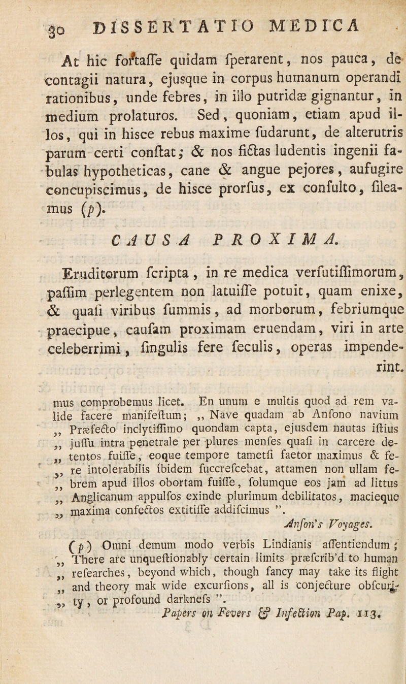 go At hic foftaffe quidam fperarent, nos pauca, de contagii natura, ejusque in corpus humanum operandi rationibus, unde febres, in illo putrida gignantur, in medium prolaturos. Sed, quoniam, etiam apud il¬ los, qui in hisce rebus maxime fudarunt, de alterutris parum certi conflat; & nos fiftas ludentis ingenii fa¬ bulas hypotheticas, cane & angue pejores, aufugire concupiscimus, de hisce prorfus, ex confulto, filea- mus (p). CAUSA PROXIMA. Eruditorum fcripta , in re medica verfutiflimorum, paffim perlegentem non latuifle potuit, quam enixe, & quali viribus fummis, ad morborum, febriumque praecipue, caufam proximam eruendam, viri in arte celeberrimi, fingulis fere feculis, operas impende¬ rint. mus comprobemus licet. En unum e multis quod ad rem va¬ lide facere manifeftum; ,, Nave quadam ab Anfono navium 5, Priefe&o inclytiffimo quondam capta, ejusdem nautas illius 9i juffu intra penetrale per plures menfes quali in carcere de- ,, tentos fuiile, eoque tempore tametli faetor maximus & fe- re intolerabilis ibidem fuccrefcebat, attamen non ullam fe¬ brem apud illos obortam fuilfe, folumque eos jam ad littus 3, Anglicanum appulfos exinde plurimum debilitatos, macieque „ maxima confeftos extitilfe addifcimus jinJorCs Voyages. C p) Omni demum modo verbis Lindianis alfentiendum ; r,, There are unquellionably certain liinits pnefcrib’d to human ,, refearches, beyondwhich, though fancy may take its flight ,, and theory mak wide excurlions, ali is conjecture obfcui^ ?> ty, or profound darknefs Papers on Fevers £? InfeUion Pap. 113*