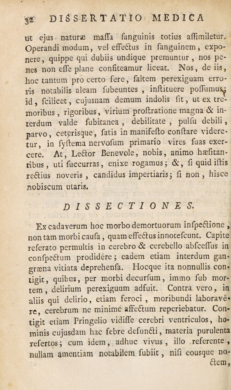 ut ejus naturse maffa fanguinis totius affimiletur. Operandi modum, vel effe&us in fanguinem, expo¬ nere, quippe qui dubiis undique premuntur, nos pe¬ nes non die plane confiteamur liceat. Nos, de iis, hoe tantum pro certo fere, faltem perexiguam erro¬ ris notabilis aleam fubeuntes , inftituere poffumusa id, fcilicet, cujusnam demum indolis fit, ut ex tre¬ moribus , rigoribus, virium proflratione magna & in¬ terdum valde fubitanea , debilitate , puifu debili, parvo, ceterisque, fatis inmanifefto conflare videre¬ tur, in fyftema nervofum primario vires fuas exer¬ cere. At, Leftor Benevole, nobis, animo hsfitan- tibus, uti fuccurras, enixe rogamus; &, fi quid illis re&ius noveris , candidus impertiaris; fi non, hisce aobiscum utaris. dissectiones, Ex cadaverum hoc morbo demortuorum infpeftione , non tam morbi caufa, quam effe6tus innotefcunt. Capite referato permultis in cerebro & cerebello abfceffus in confpe&um prodidere; eadem etiam interdum gan¬ graena vitiata dcprehenfa. Hocque ita nonnullis con¬ tigit, quibus, per morbi decurfum, immo fub mor¬ tem, delirium perexiguum adfuit. Contra vero, in aliis qui delirio, etiam feroci , moribundi laborave¬ re, cerebrum ne minime affectum reperiebatur. Con¬ tigit etiam Pringelio vidiffe cerebri ventriculos, ho¬ minis cujusdam hac febre defun&i, materia purulenta refertos; cum idem, adhuc vivus , illo referente , nullam amentiam notabilem fubiit, nifi eousque no- ftem,