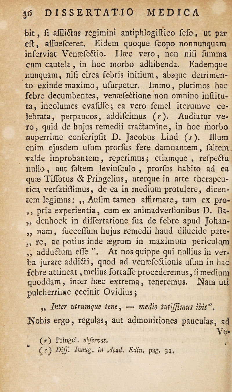 bit, fi affliflus regimini antiphlogiftico fefe, ut par eil, affuefceret. Eidem quoque fcopo nonnunquam inferviac Venaefeftio. Haec vero, non nifi fumma cum cautela , in hoc morbo adhibenda. Eademque nunquam, nifi circa febris initium, absque detrimen¬ to exinde maximo, ufurpetur. Immo, plurimos hac febre decumbentes, venaefeftione non omnino inftitu- ta, incolumes evafiiTe; ea vero femel iterumve ce¬ lebrata, perpaucos, addifcimus (r). Audiatur ve¬ ro, quid de hujus remedii traftamine, in hoc morbo nuperrime confcripfic D. Jacobus Lind (j). Illum enim ejusdem ufum prorfus fere damnantem, faltem valde improbantem, reperimus; etiamque , refpe&u nullo, aut faltem leviufculo , prorfus habito ad ea quae Tiflotus &Pringelius, uterque in arte therapeu¬ tica verfadffimus, de ea in medium protulere, dicen¬ tem legimus: ,, Aufim tamen affirmare, tum ex pro- ,, pria experientia, cum ex animadverfionibus D. Ba- denhock in difiertatione fua de febre apud Johan- 3, nam, fucceflum hujus remedii haud dilucide pate- 3, re, ac potius inde aegrum in maximum pericukyn „ addu6tum efle At nos quippe qui nullius in ver¬ ba jurare addidti, quod ad venaefeftionis ufum in hac febre attineat, melius fortafle procederemus, fi medium quoddam, inter haec extrema, teueremus. Nam uti pulcherrime cecinit Ovidius, „ Inter utrumque tene, — medio tutijjimus ibis”. Nobis ergo, regulas, aut admonitiones pauculas, a4 V* (r) Pringel. obfervat. (>) Dij)\ Inaug. in Acad. Edin. pag. 31, »