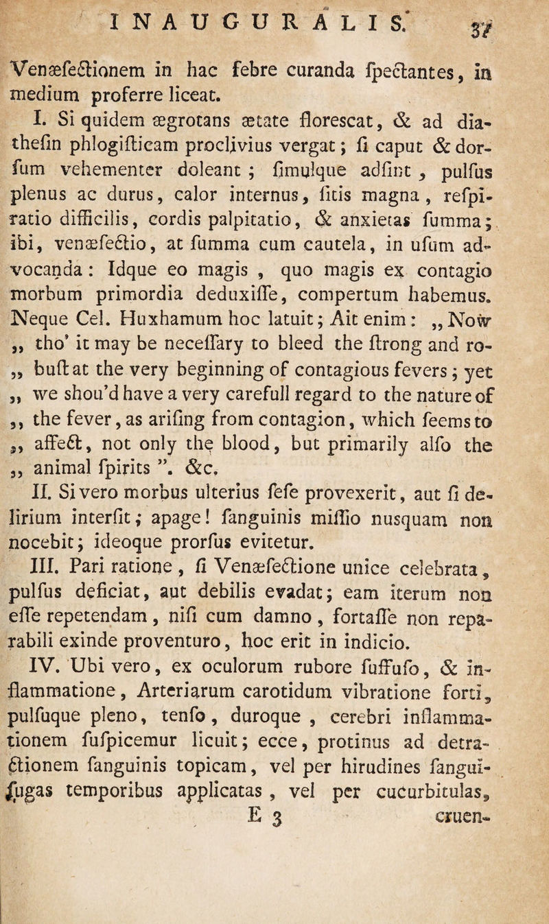 Venaefe£tionem In hac febre curanda fpectantes, ia medium proferre liceat. I. Si quidem segrotans aetate florescat, & ad dia- thefin phlogifticam proclivius vergat; fi caput & dor- fum vehementer doleant ; fimulque adfint , pulfus plenus ac durus, calor internus, litis magna, refpi- ratio difficilis, cordis palpitatio, & anxietas fumma; ibi, venaefe&io, at fumma cum cautela, in ufum ad¬ vocanda : Idque eo magis , quo magis ex contagio morbum primordia deduxifle, compertum habemus. Neque Cei. Huxhamum hoc latuit; Ait enim: „ No\v ,, tho* it may be neceflary to bleed the firong and ro- „ bullat the very beginning of contagious fevers; yet „ we shoifd have a very carefull regar d to the nature of ,, the fever, as arifing from contagion, which feems to ,, affe6l, not only the blood, but primarily alfo the ,, animal fpirits &c. II. Sivero morbus ulterius fefe provexerit, aut fi de¬ lirium interfit; apage! fanguinis mifiio nusquam non nocebit; ideoque prorfus evitetur. III. Pari ratione , fi Venaefeftione unice celebrata, pulfus deficiat, aut debilis evaclat; eam iterum non elfe repetendam, nifi cum damno, fortafle non repa¬ rabili exinde proventuro, hoc erit in indicio. IV. Ubi vero, ex oculorum rubore fuffufo, & In¬ flammatione, Arteriarum carotidum vibratione fortL pulfuque pleno, tenfo, duroque , cerebri inflamma¬ tionem fufpicemur licuit; ecce, protinus ad detra¬ ctionem fanguinis topicam, vel per hirudines fangul- £ugas temporibus applicatas , vel per cucurbitulas, E 3 cruen-