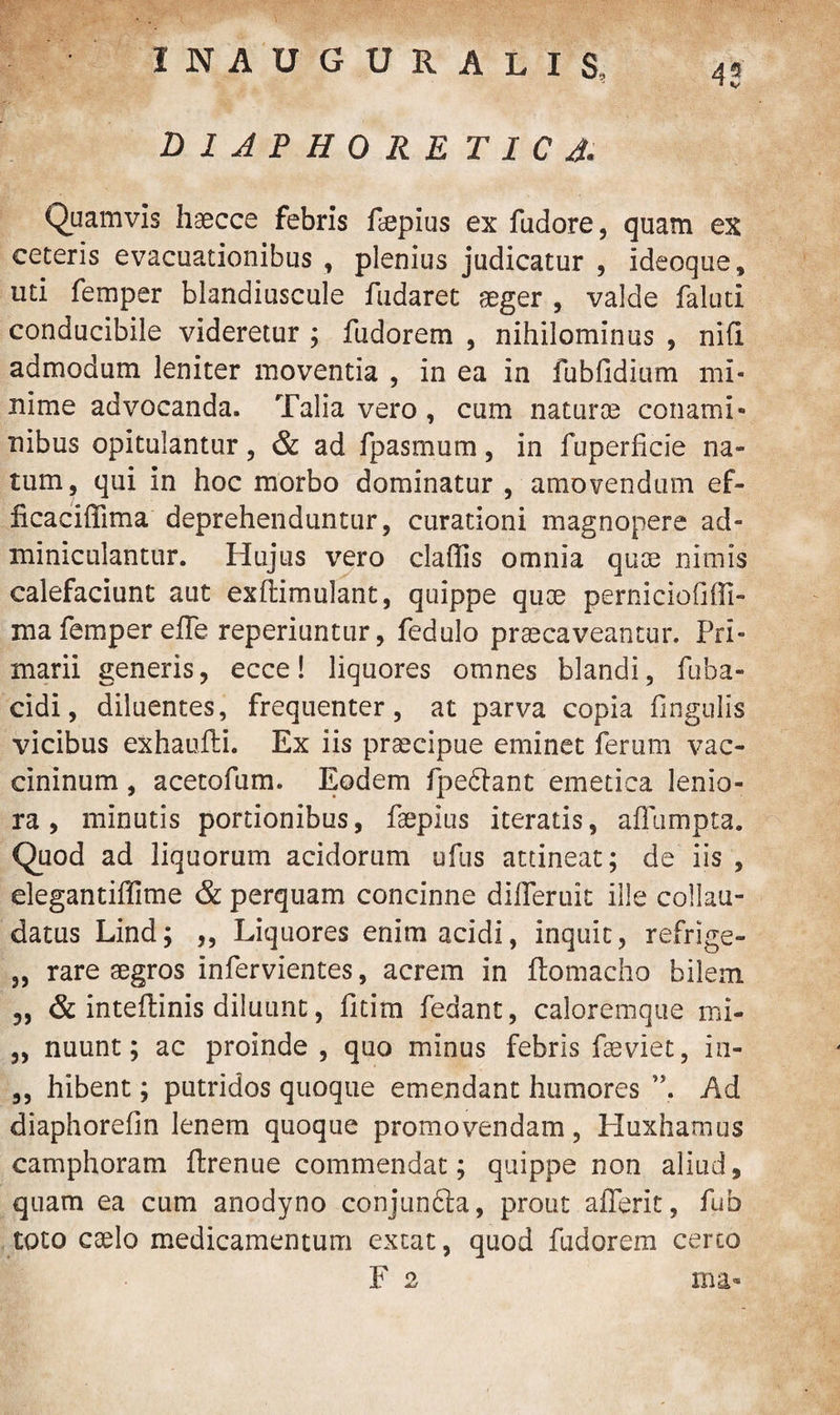INAUGURALIS, D1JPH0RE T I C A. 43 Quamvis haecce febris faepius ex fudore, quam ex ceteris evacuationibus , plenius judicatur , ideoque, uti femper blandiuscule fudaret aeger , valde faluti conducibile videretur ; fudorem , nihilominus , nifi admodum leniter moventia , in ea in fubfidium mi¬ nime advocanda. Talia vero, cum naturae conami¬ nibus opitulantur, & ad fpasmum, in fuperficie na¬ tum, qui in hoc morbo dominatur , amovendum ef- ficaciffima deprehenduntur, curationi magnopere ad¬ miniculantur. Hujus vero claffis omnia quae nimis calefaciunt aut exftimulant, quippe quae perniciofifli- ma femper effe reperiuntur, fedulo praecaveantur. Pri¬ marii generis, ecce! liquores omnes blandi, fuba- cidi, diluentes, frequenter, at parva copia fingtilis vicibus exhauili. Ex iis praecipue eminet ferum vac- cininum, acetofum. Eodem fpeclant emetica lenio¬ ra , minutis portionibus, faepius iteratis, aflumpta. Quod ad liquorum acidorum ufus attineat; de iis , elegantiffime & perquam concinne difleruit ille collau¬ datus Lind; ,, Liquores enim acidi, inquit, refrige- „ rare aegros infervientes, acrem in ftomacho bilem „ & inteftinis diluunt, fitim fedant, caloremque mi- „ nuunt; ac proinde , quo minus febris faeviet, in- ,, hibent; putridos quoque emendant humores ”, Ad diaphorefin lenem quoque promovendam, Huxhamus camphoram ftrenue commendat; quippe non aliud, quam ea cum anodyno conjun&a, prout afferit, fub toto caelo medicamentum extat, quod fudorem certo F 2 ma-