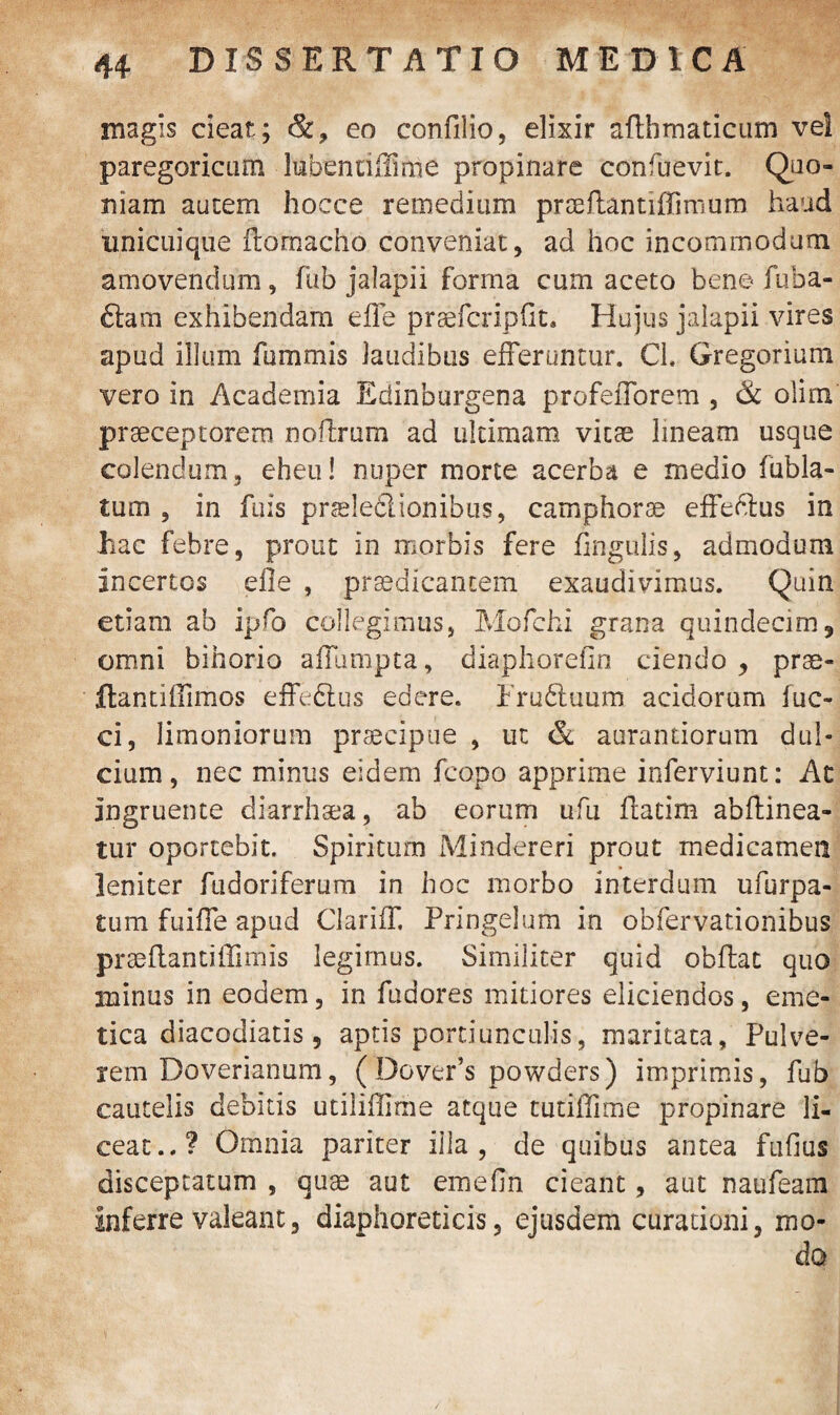 magis cieat; &? eo confilio, elixir afthmaticum ve! paregoricum lubenriffmie propinare confuevit. Quo¬ niam autem hocce remedium praeflantiffimum haud unicuique ftornacho conveniat, ad hoc incommodum amovendum, fub jalapii forma cum aceto bene fuba- £tam exhibendam effe praefcripfit. Hujus jalapii vires apud illum fummis laudibus efferuntur. Ch Gregorium vero in Academia Edinburgena profefforem , & olim praeceptorem noflrum ad ultimam vitae lineam usque colendum, eheu! nuper morte acerba e medio fubla- tum , in fuis prseledlionibtis, camphorae effeftus in hac febre, prout in morbis fere fingulis, admodum incertos efle , praedicantem exaudivimus. Quin etiam ab ipfo collegimus, Mofchi grana quindecim, omni bihorio affumpta, diaphoreOn ciendo , prae¬ ibant! (limos effeftus edere. Fruftuum acidorum fuc- ci, limoniorum praecipue , ut & aurantiorum dul¬ cium, nec minus eidem fcopo apprime inferviunt: At ingruente diarrhsea, ab eorum ufu ffatim abftinea- tur oportebit. Spiritum Mindereri prout medicamen leniter fudoriferum in hoc morbo interdum ufurpa- tum fuiffe apud Clariff, Pringelum in obfervationibus praeffantiflimis legimus. Similiter quid obffat quo minus in eodem, in fudores mitiores eliciendos, eme¬ tica diacodiatis , aptis portiunculis, maritata, Pulve¬ rem Doverianum, (Dover’s powders) imprimis, fub cautelis debitis utiliHIrne atque tutiffime propinare li¬ ceat..? Omnia pariter ilia , de quibus antea fufius disceptatum , quae aut eme (in cieant, aut naufeam inferre valeant, diaphoreticis, ejusdem curationi, mo¬ do
