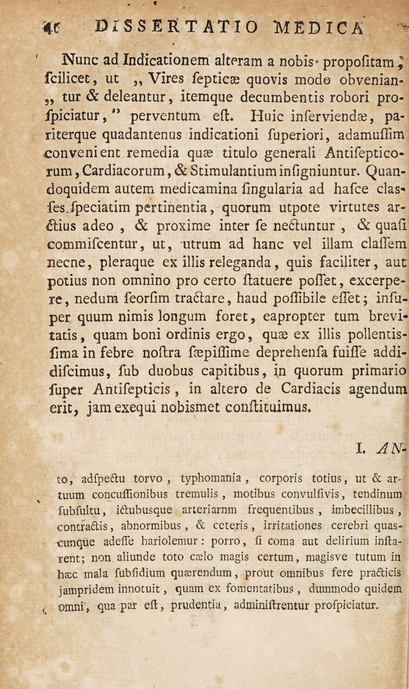 t 4C DISSERTATIO MEDICA « ( Nunc ad Indicationem alteram a nobis - propofitam ; fcilicet, ut ,, Vires fepticae quovis modo obvenian- 3, tur & deleantur, itemque decumbentis robori pro- fpiciatur, ” perventum eft. Huic inferviendae, pa- riterque quadantenus indicationi fuperiori, adamuffim convenient remedia quae titulo generali Antifeptico- rum, Cardiacorum, & Stimulantium infigniuntur. Quan¬ doquidem autem medicamina Angularia ad hafce das- fesJperiatim pertinentia, quorum utpote virtutes ar¬ ctius adeo , & proxime inter fe nedhmtur , & quali commifcentur, ut, utrum ad hanc vel illam claflem necne, pleraque ex illis releganda, quis faciliter, aut potius non omnino pro certo ftatuere poffet, excerpe¬ re, nedum feorfim tradare, haud poffibile eflet; infu- per quum nimis longum foret, eapropter tum brevi¬ tatis, quam boni ordinis ergo, quae ex illis pollentis- fima in febre noftra fepiffime deprehenfa fuiffe addi- difcimus, fub duobus capitibus, in quorum primario fuper Antifepticis, in altero de Cardiacis agendum erit, jamexequi nobismet conftituimus, I. AN- to, adfpedu torvo, typhomania , corporis totius, ut & ar¬ tuum conculTionibus tremulis , motibus convulfivis, tendinum fubfultu, idubusque arteriarnm frequentibus, imbecillibus, contradis, abnormibus, & ceteris, irritationes cerebri quas¬ cunque adefle hariolemur : porro, ft coma aut delirium infla¬ rent; non aliunde toto cado magis certum, magisve tutum in hax mala fubfidium quaerendum, prout omnibus fere pradicis jampridem innotuit, quam ex fomentatibus, dummodo quidem