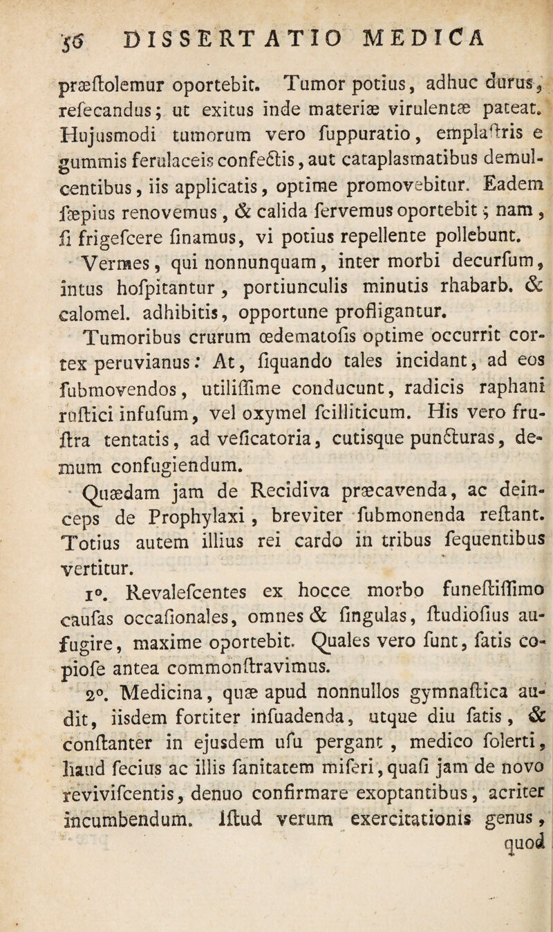 prseflolemur oportebit. Tumor potius, adhuc durus, refecandus; ut exitus inde materiae virulenta pateat» Hujusmodi tumorum vero fuppuratio, emplaflris e gummis ferulaceisconfeflis,aut cataplasmatibus demul¬ centibus , iis applicatis, optime promovebitur. Eadem faepius renovemus, & calida fervemus oportebit ■; nam , fi frigefcere finamus, vi potius repellente pollebunt. Vermes, qui nonnunquam, inter morbi decurfum, intus hofpitantur, portiunculis minutis rhabarb. & calomel. adhibitis, opportune profligantur. Tumoribus crurum oedematofls optime occurrit cor¬ tex peruvianus: At, Aquando tales incidant, ad eos fubmovendos, utiliffime conducunt, radicis raphani ruftici infufum, vel oxymel fcilliticum. His vero fru- ftra tentatis, ad veficatoria, cutisque punfluras, de- mum confugiendum. Quaedam jam de Recidiva praecavenda, ac dein¬ ceps de Prophylaxi , breviter fubmonenda reflant. Totius autem illius rei cardo in tribus fequentibus vertitur. i°. Revalefcentes ex hocce morbo funefliflimo caufas occafionales, omnes & fingulas, ftudiofius au- fugire, maxime oportebit. Quales vero funt, fatis co- piofe antea commonflravimus. 2°. Medicina, quse apud nonnullos gymnaftica au¬ dit, iisdem fortiter irtfuadenda, utque diu fatis , & conflanter in ejusdem ufu pergant , medico folerti, liaud fecius ac illis fanitatem miferi,quafl jam de novo revivifcentis, denuo confirmare exoptantibus, acriter incumbendum, iftud verum exercitationis genus,