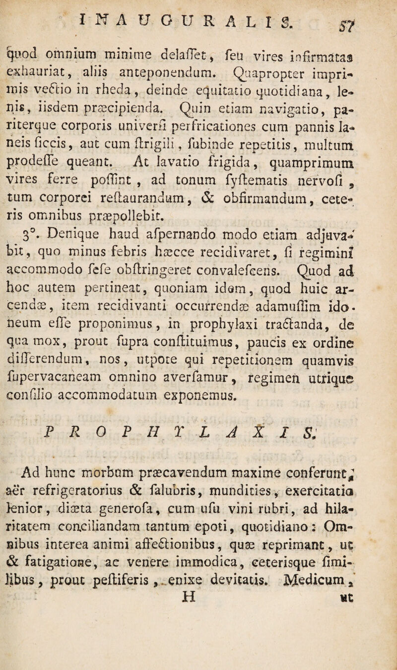 quod omnium minime delaffet, feu vires infirmatas exhauriat, aliis anteponendum. Quapropter irnpri- mis veftio in rheda, deinde equitatio quotidiana, le» nis, iisdem praecipienda. Quin etiam navigatio, pa- riterque corporis univerfi per fricationes cum pannis la- neis ficcis, aut cum firigili, fubinde repetitis, multum prodeffe queant. At lavatio frigida, quamprimum vires ferre pofiint , ad tonum fyffematis nervofi 5 tum corporei redaurandtim, & obfirmandum, cete¬ ris omnibus praepollebit. 3°. Denique haud afpernando modo etiam adjuva*' bit, quo minus febris hsecce recidivaret, fi regimini accommodo fefe ohfiringerec convalefcens. Quod ad hoc autem pertineat, quoniam idem, quod huic ar¬ cendae, item recidivam! occurrendae adamufiim ido¬ neum effe proponimus, in prophylaxi trananda, de qua mox, prout fupra conftituimus, paucis ex ordine differendum, nos, utpote qui repetitionem quamvis fupervacaneam omnino averfamur, regimen utrique eonfilio accommodatum exponemus. P R 0 P II Y L J X I S, Ad hunc morbum praecavendum maxime conferunt^ aer refrigeratorius & falubris, mundities* exercitatio knior, diaeta generofa, cum ufu vini rubri, ad hila¬ ritatem conciliandam tantum epoti, quotidiano : Om¬ nibus interea animi affectionibus, quae reprimant, uc & fatigatione, ac venere immodica, ceterisque fimi- libus, prout peltiferis, . enixe devitatis. Medicum a H ut