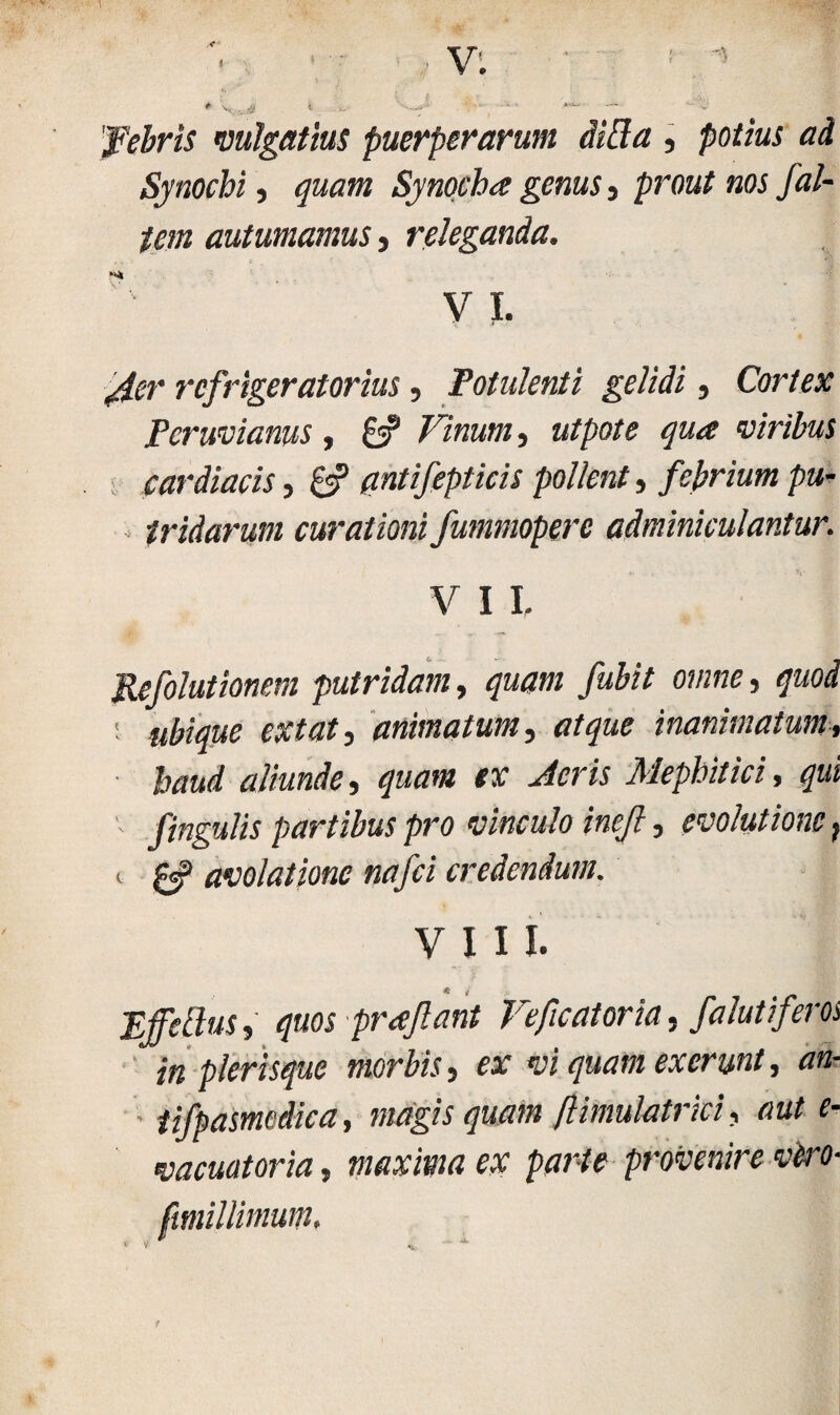 I 'febris vulgatius puerperarum ditia , potius ad Synocbi , quam Synocba genus s prout nos /al¬ tem autumamus, releganda. V I. refrigeratorius, Potulenti gelidi, Cortex Pcnmanus , 8? Vinum, utpote qua viribus cardiacis, 8? qntifepticis pollent, febrium pu- , tridarum curationi fummoperc adminiculantur. V I L Refolutionem putridam, quam fubit omne, er£<#3 animatum, tftyae inanimatum, baud aliunde, quam ex Acris Mephitici, qui fingulis partibus pro vinculo inejl, evolutione, i avolatione nafci credendum. VIII. Effetius, quos prreflant Veficatoria, falutiferos in plerisque morbis, er w exerunt, ««- tifpasmedica, magis quam ftimulatrki, aut e- vacuatoria, maxima ex parte provenire viro- ftmillimum. t y.