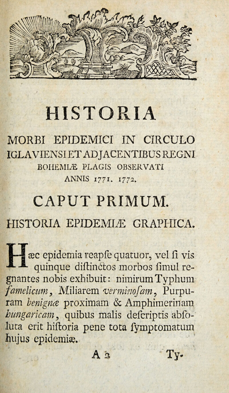 HISTORIA MORBI EPIDEMICI IN CIRCULO IGLAVIENSI ET ADJACENTIBUS REGNI BOHEMI/E PLAGIS OBSERVATI ANNIS 1771. 1772. CAPUT PRIMUM. HISTORIA EPIDEMLE GRAPHICA. I—| sec epidemia reapfe quatuor, vel fi vis quinque diffindas morbos fimul re¬ gnantes nobis exhibuit: nimirum Typhum famelicum. Miliarem verminofam, Purpu¬ ram benigna proximam & Amphimerinam hungancam, quibus malis defcriptis abfo- luta erit hiftoria pene tota fymptomatum hujus epidemia?. A a Ty*