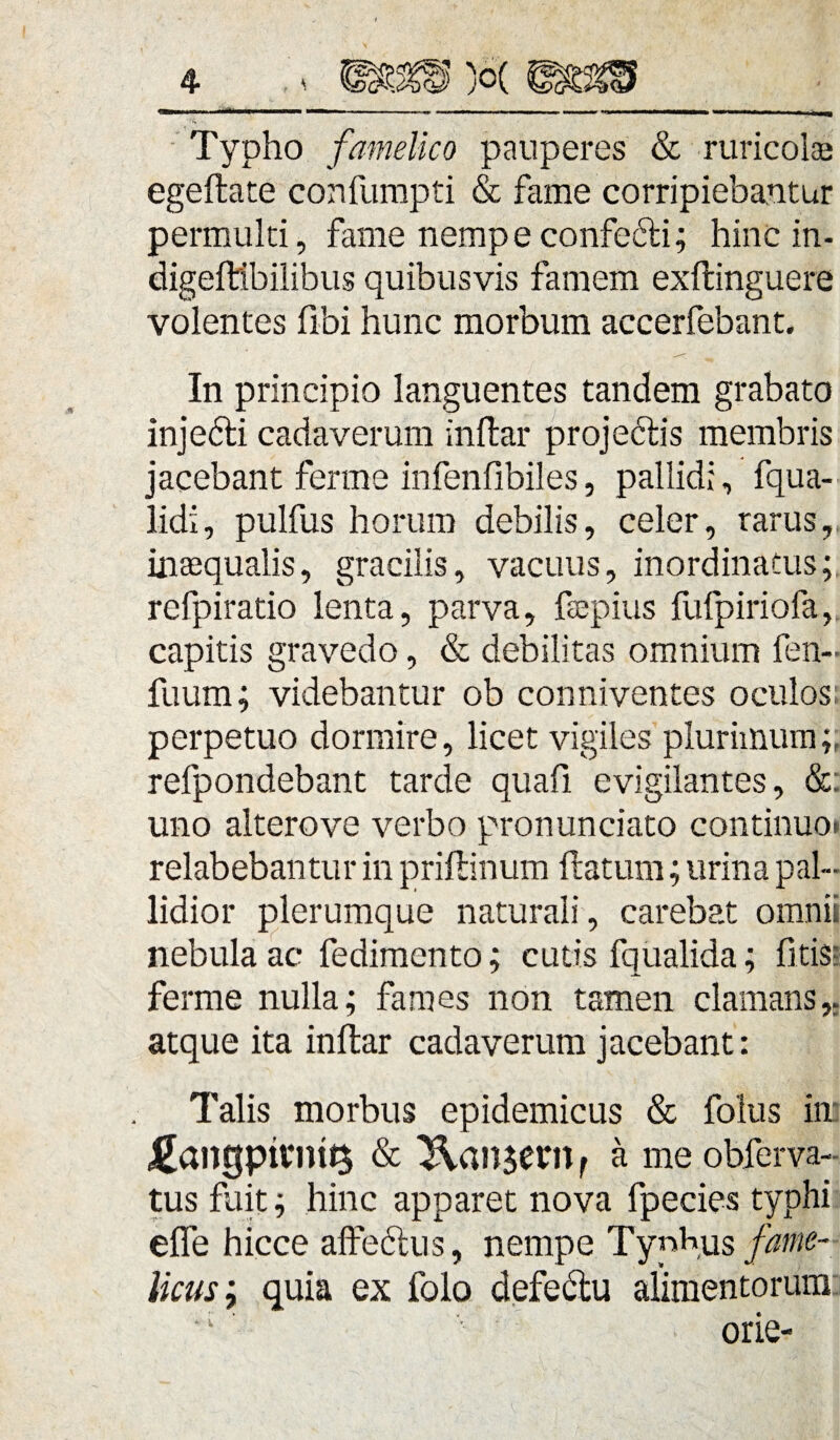 Typho famelico pauperes & ruricolas egeftate confumpti & fame corripiebantur permulti, fame nempeconfe&i; hinc in- digeftibilibus quibusvis famem exftinguere volentes fibi hunc morbum accerfebant. In principio languentes tandem grabato inje&i cadaverum inflar projetdis membris jacebant ferme infenfibiles, pallidi, fqua- lidi, pulfus horum debilis, celer, rarus, inaequalis, gracilis, vacuus, inordinatus;, refpiratio lenta, parva, fsepius fufpiriofa, capitis gravedo, & debilitas omnium fen- fuum; videbantur ob conniventes oculos; perpetuo dormire, licet vigiles plurimum;, refpondebant tarde quafi evigilantes, &: uno alterove verbo pronunciato continuo», relabebantur in priftinum flatum; urina pal¬ lidior plerumque naturali , carebat omnii nebula ac fedimento; cutis fqualida; litis; ferme nulla; fames non tamen clamans,, atque ita inftar cadaverum jacebant: Talis morbus epidemicus & folus in £angpivmQ & Pausem f a me obferva- tus fuit; hinc apparet nova fpecies typhi effe hicce affectus, nempe Typhus fame¬ licus ; quia ex folo defe&u alimentorum