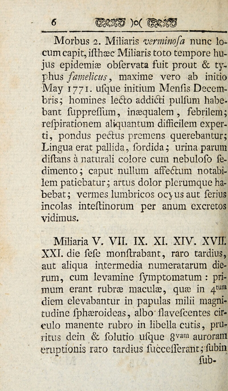 cum capit, ifthcec Miliaris toto tempore hu¬ jus epidemice obfervata fuit prout & ty¬ phus famelicus, maxime vero ab initio May 1771. ufque initium Merifis Decem¬ bris ; homines ledto addidti pullum habe¬ bant fuppreffum, insequalem , febrilem; relpirationem aliquantum difficilem exper¬ ti, pondus pedtus premens querebantur; Lingua erat pallida, fordida; urina parum diltans a naturali colore cum nebulofo fe- dimento; caput nullum affectum notabi¬ lem patiebatur; artus dolor plerumque ha¬ bebat ; vermes lumbricos ocy us aut ferius incolas inteftinorum per anum excretos vidimus. Miliaria V. VII. IX. XI. XIV. XVII. XXI. die fefe monftrabant, raro tardius, aut aliqua intermedia numeratarum die¬ rum, cum levamine fymptomatum : pri¬ mum erant rubrae maculae, quae in 4tura diem elevabantur in papulas milii magni¬ tudine fphaeroideas, albo' flavefcentes cir¬ culo manente rubro in libella cutis, pru¬ ritus dein & folutio ufque 8vam auroram eruptionis raro tardius fuccelferant; fubin a. ,