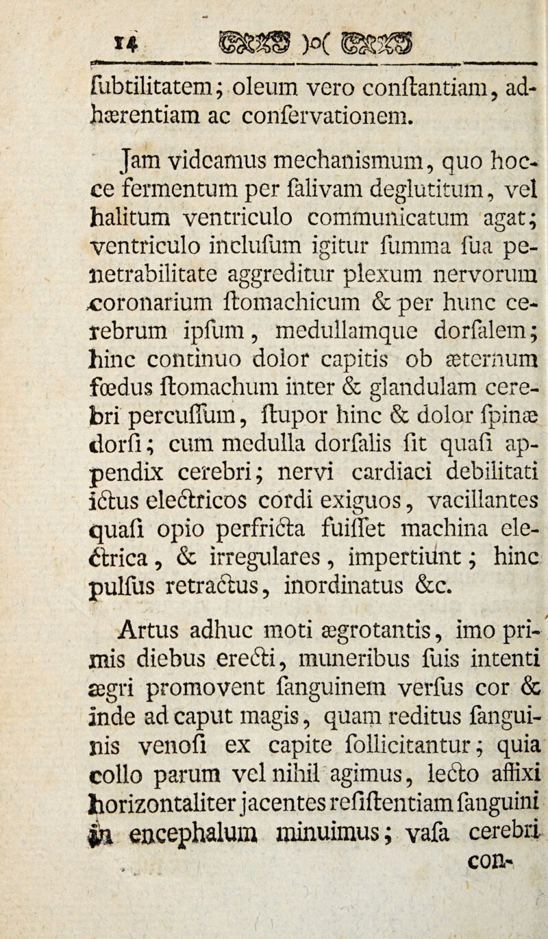 fubtilitatem; oleum vero conffcantiam, ad haerentiam ac confervationem. Jam videamus mechanismum, quo hoc- ce fermentum per falivam deglutitum, vel halitum ventriculo communicatum agat; ventriculo inclufum igitur fumma fua pe- lietrabilitate aggreditur plexum nervorum .coronarium ftomachicum & per hunc ce¬ rebrum ipfum, medullamque dorfalem; hinc continuo dolor capitis ob aeternum foedus itomachum inter & glandulam cere¬ bri percuffum, ffcupor hinc & dolor fpinae dorifi; cum medulla dorfalis fit quafi ap¬ pendix cerebri; nervi cardiaci debilitati ictus electricos cordi exiguos, vacillantes quafi opio perfricta fuillet machina ele¬ ctrica , & irregulares, impertidnt; hinc pulfus retractus, inordinatus &c. Artus adhuc moti aegrotantis, imo pri¬ mis diebus erecti, muneribus fuis intenti aegri promovent fanguinem verfus cor & inde ad caput magis, quam reditus fangui- nis venofii ex capite follicitantur; quia collo parum vel nihil agimus, ledto affixi horizontaliter jacentes refiftentiam fanguini encephalum minuimus; vafa cerebri.