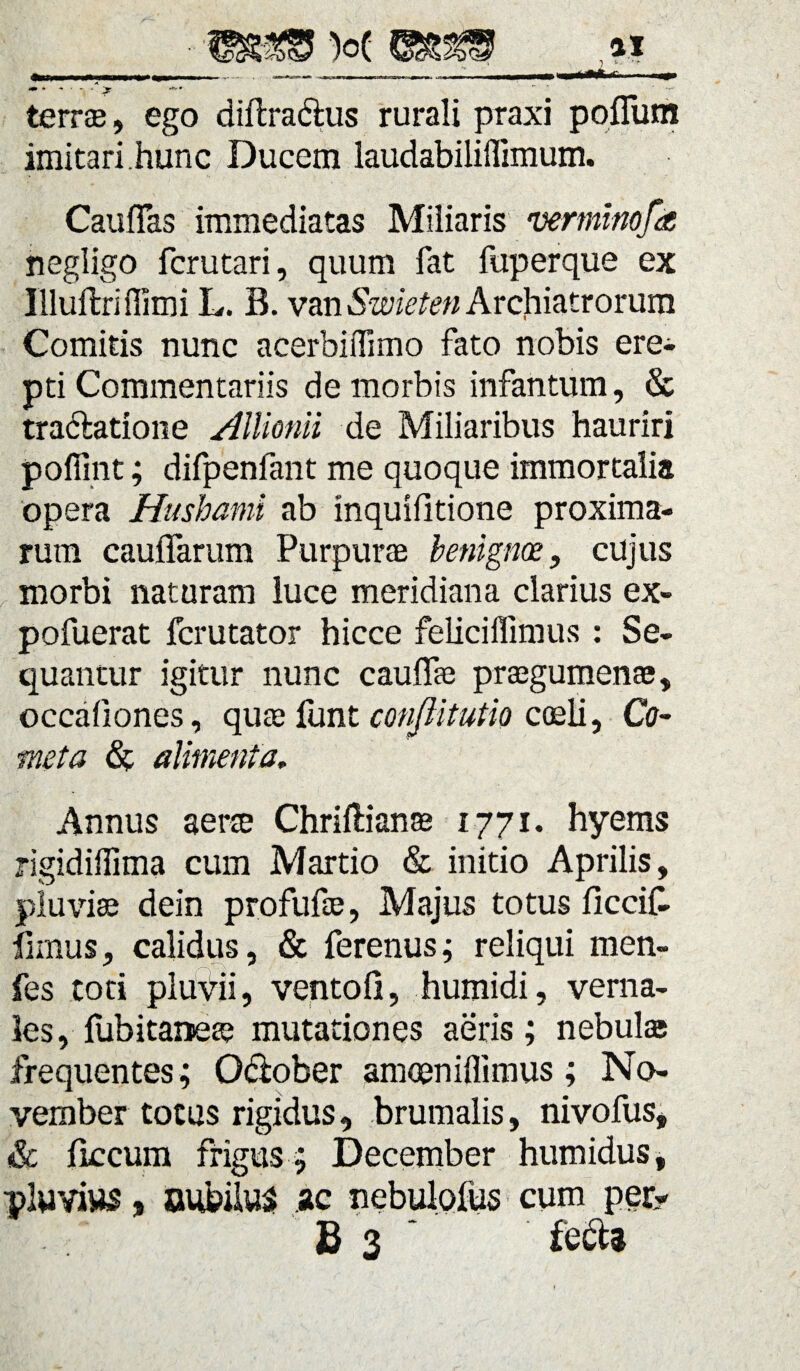 terree, ego diilra&us rurali praxi poflum imitari.hunc Ducem laudabiliffimum. Cauflas immediatas Miliaris vermtnofa negligo fcrutari, quum fat fuperque ex Illuftriflimi L. B. van Swieten Archiatrorum Comitis nunc acerbiflimo fato nobis ere¬ pti Commentariis de morbis infantum, & tra&atione Allionii de Miliaribus hauriri pofiint; difpenfant me quoque immortalia opera Husbanii ab mquifitione proxima¬ rum cauffarum Purpurae benignos, cujus morbi naturam luce meridiana clarius ex- pofuerat fcrutator hicce feliciffimus : Se¬ quantur igitur nunc cauffae praegumenae, occafiones, quae funt conjlitutio coeli, Co¬ meta alimenta. Annus aerae Chriftianae 1771. hyems rigidiilima cum Martio & initio Aprilis, pluviae dein profufae, Majus totus ficcif- limus, calidus, & ferenus; reliqui men- fes toti pluvii, ventofi, humidi, verna¬ les, fubitaneae mutationes aeris; nebulae frequentes; October amceniffimus; No¬ vember totus rigidus, brumalis, nivofus, & ficcum frigus; December humidus, pluvius, oubiius ac nebulofus cum per?