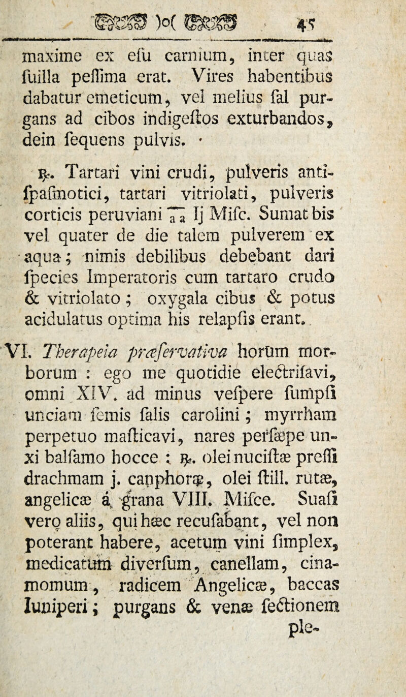 maxime ex efu carnium, inter quas fuilla peffima erat. Vires habentibus dabatur emeticum, vel melius fal pur¬ gans ad cibos indigeftos exturbandos, dein fequens pulvis. • ijl-. Tartari vini crudi, pulveris anti- Ipafmotici, tartari vitriolati, pulveris corticis peruviani 7a Ij Mifc. Sumat bis vel quater de die talem pulverem ex aqua; nimis debilibus debebant dari fpecies Imperatoris cum tartaro crudo & vitriolato ; oxygala cibus & potus acidulatus optima his relapfis erant. VI. Therapeia prafervativa horum mor¬ borum : ego me quotidie ele&rilavi, omni XIV. ad minus vefpere fumpli unciam fanis falis carolini; myrrham perpetuo maflicavi, nares perfsepe un¬ xi balfamo hocce ; olei nuciftae prefli drachmam j. capphong, olei ffcill. rutae, angelicae af grana VIII. Mifce. Suafi vero aliis, qui haec recufabant, vel non poterant habere, acetum vini fimplex, medicatum diverfum, canellam, cina- momum, radicem Angelica?, baccas Iuniperi; purgans & vente fedlionein