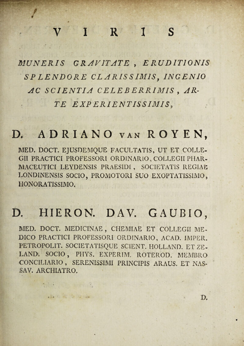 - .JPPUMII / / 1 0 * VIRIS MUNERIS GRAVITATE , ERUDITIONIS SPLENDORE CLARIS S IMIS, INGENIO AC SCIENTIA CELEBERRIMIS , AR¬ TE EXP ERI ENTIS SIMIS, D. ADRIANO van R O Y EN, MED. DOCT. EJUSDEMQUE FACULTATIS, UT ET COLLE¬ GII PRACTICI PROFESSORI ORDINARIO, COLLEGII PHAR¬ MACEUTICI LEYDENSIS PRAESIDI , SOCIETATIS REGIAE LONDINENSIS SOCIO, PRO.MOTORI SUO EXOPTATISSIMO, HONORATISSIMO. D. HIERON. DAV. G AUBIO, MED. DOCT. MEDICINAE , CHEMIAE ET COLLEGII ME¬ DICO PRACTICI PROFESSORI ORDINARIO, ACAD. IMPER. PETROPOL1T. SOCIETATISQUE SCIENT. HOLLAND. ET ZE- LAND. SOCIO, PHYS. EXPERIM. ROTEROD. MEMBRO CONCILIARIO, SERENISSIMI PRINCIPIS ARAUS. ET NAS¬ SA V. ARCHIATRO.