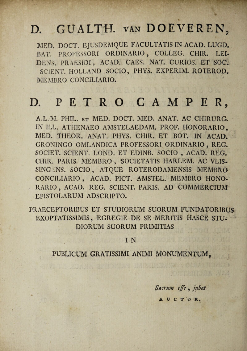 D. GUALTH. van DOEVE REN> MED. DOCT. EJUSDEMQUE FACULTATIS IN ACAD. LUGD. BAT. PROFESSORI ORDINARIO, COLLEG. CHIR. LEI- DENS. PRAESIDI, ACAD. CAES. NAT. CURIOS. ET SOC. SCIENT. HOLLAND SOCIO, PHYS. EXPERIM. ROTEROD. MEMBRO CONCILIARIO. D. PETRO CAMPER, A.L.M. PHIL. et MED. DOCT. MED. ANAT. AC CHIRURG. IN ILL. ATHENAEO AMSTELAEDAM. PROF. HONORARIO, MED. THEOR. ANAT. PHYS. CHIR. ET BOT. IN ACAD. GRONINGO OMLANDICA PROFESSORI ORDINARIO, REG. SOCIET. SCIENT. LOND. ET EDINB. SOCIO , ACAD. REG. CHIR. PARIS. MEMBRO , SOCIETATIS HARLEM. AC VLIS- SINGiNS. socio, ATQUE ROTERODAMENSIS membro CONCILIARIO , ACAD. PICT. AMSTEL. MEMBRO HONO¬ RARIO , ACAD. REG. SCIENT. PARIS. AD COMMERCIUM EPISTOLARUM ADSCR1PTO. PRAECEPTORIBUS ET STUDIORUM SUORUM FUNDATORIBUS EXOPTATISSIMIS, EGREGIE DE SE MERITIS PIASCE STU¬ DIORUM SUORUM PRIMITIAS I N PUBLICUM GRATISSIMI ANIMI MONUMENTUM, Sacrum ejfe , jubet
