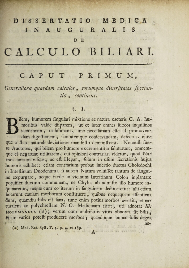 INAUGURALIS DE CALCULO BILIARL C A P U T n PRIMUM, f, * \ Generaliora quaedam calculos, eommque diverfitates fpectan* tia , continens. §. I. Bilem, humorem fingulari mixtione ac natura caeteris C. A. hu¬ moribus valde difparem, ut et inter omnes fuccos inquilinos acerrimam , utilifiimam , imo necefiariam efle ad promoven¬ dam digeftionem, fanitatemque confervandam, defectus, ejus- que a /latu naturali deviationes manifeilo demonftrant. Nonnulli fue¬ re Auctores, qui bilem pro humore excrementitio falutarunt, omnem- que ei negarunt utilitatem, cui opinioni contrariari videtur, quod Na¬ tura tantum vifcus, ac efl Hepar, folum in ufum fecretionis hujus humoris adhibet: etiam contrarium probat infertio ductus Choledochi in Inteflinum Duodenum -y fi autem Natura voluifiet tantum de fangui- ne expurgare, aeque facile in vicinum Inteftinum Colon inplantarc potuiflet ductum communem, ne Chylus ab admiflo illo humore in¬ quinaretur, neque cum eo iterum in fanguinem deduceretur: alii etiam notarunt caufam morborum confiituere, quibus nequaquam aflentien- dum, quamdiu bilis efl: fana, tunc enim potius morbos avertit, et na¬ turalem ac polychrefiam N. C. Medicinam fiftit, uti adnotat IIL hoffmannus (0); verum cum multifariis vitiis obnoxia fit bilis* etiam varios potefl: producere morbos * quandoque tamen bilis dege-. ne- (■*) Med. Rat. Syft.T, 4, p, 4., et 189. ✓