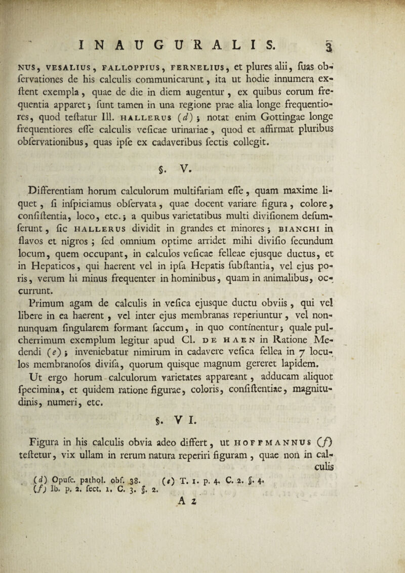 NUS, VESALIUS, FALLOPPIUS , FERNELIUS, Ct plui*CS alii, ffiaS ob- fervationes de his calculis communicarunt, ita ut hodie innumera ex- flent exempla, quae de die in diem augentur , ex quibus eorum fre¬ quentia apparet > funt tamen in una regione prae alia longe frequentio- res, quod teflatur 111. hallerus (d) •, notat enim Gottingae longe frequentiores effe calculis veficae urinariae, quod et affirmat pluribus obfervationibus, quas ipfe ex cadaveribus fectis collegit. §. V. Differentiam horum calculorum multifariam cffe, quam maxime li¬ quet , fi infpiciamus obfervata, quae docent variare figura, colore , confidentia, loco, etc.j a quibus varietatibus multi divifionem defum- ferunt, fic hallerus dividit in grandes et minores $ bianchi in flavos et nigros ; fed omnium optime arridet mihi divifio fecundum locum, quem occupant, in calculos veficac felleae ejusque ductus, et in Hepaticos, qui haerent vel in ipfa Hepatis fubflantia, vel ejus po- ris, verum hi minus frequenter in hominibus, quam in animalibus, oc¬ currunt. Primum agam de calculis in vcfica ejusque ductu obviis , qui vel libere in ea haerent , vel inter ejus membranas repcriuntur, vel non- nunquam Angularem formant faecum, in quo continentur5 quale pul¬ cherrimum exemplum legitur apud Cl. de haen in Ratione Me¬ dendi (<?) ; inveniebatur nimirum in cadavere vefica fellea in 7 locu¬ los membranofos divifa, quorum quisque magnum gereret lapidem. Ut ergo horum calculorum varietates appareant, adducam aliquot fpecimina, et quidem ratione figurae, coloris, confidentiae, magnitu¬ dinis, numeri, etc. §. V I. Figura in his calculis obvia adeo differt, ut hoffmannus (f) tedetur, vix ullam in rerum natura reperiri figuram , quae non in cal¬ culis (d) Opufc, pathol. obf. ,38. (*) T. 1. p. 4* C. 2. J. 4* (/; Ib. p. 2. fece, 1, C. 3. $. 2»