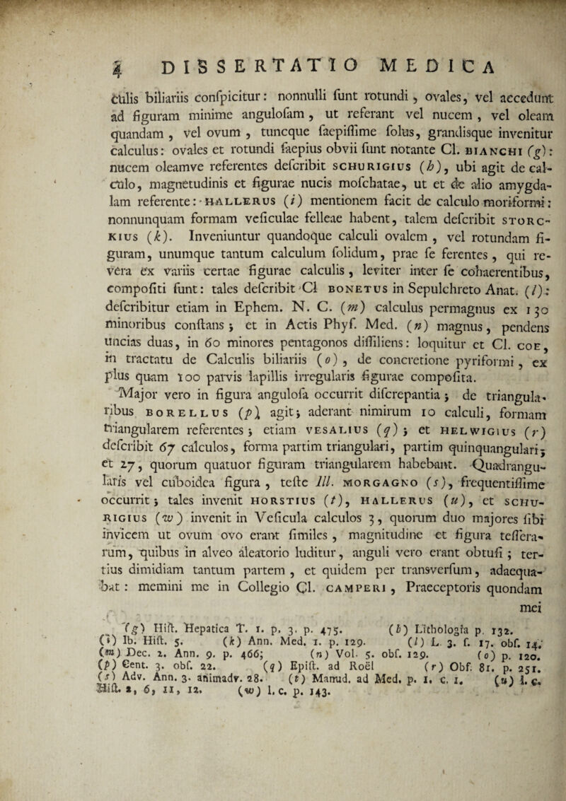 culis biliaviis confpicitur: nonnulli funt rotundi , ovales, vel accedunt ad figuram minime angulofam , ut referant vel nucem , vel oleam quandam , vel ovum , tuncque facpifiime folus, grandisque invenitur calculus: ovales et rotundi faepius obvii funt notante Cl. bianchi (g): nucem oleamve referentes defcribit schurigius (£), ubi agit de cal¬ culo, magnetudinis et figurae nucis mofchatae, ut et de alio amygda¬ lam referente :* ballerus (/) mentionem facit de calculo moriformi: nonnunquam formam veficulae felleae habent, talem defcribit storc- kius (£). Inveniuntur quandoque calculi ovalem , vel rotundam fi¬ guram, unumque tantum calculum folidum, prae fe ferentes, qui re¬ vera ex variis certae figurae calculis, leviter inter fe cohaerentibus, compofiti funt: tales defcribit 'Cl bonetus in Sepulchreto Anat. (/).; defcribitur etiam in Ephem. N. C. (m) calculus permagnus ex 130 minoribus conflans j et in Actis Phyf. Med. (#) magnus, pendens uncias duas, in 60 minores pentagonos difliliens: loquitur et Cl. coe, m tractatu de Calculis biliariis (0), de concretione pyriformi, ex plus quam 100 parvis lapillis irregularis figurae compofita. Major vero in figura angulola occurrit diferepantia > de triangula» ribus borellus (p\ agitj aderant nimirum 10 calculi, formam triangularem referentes 3 etiam v esa mus (f)> et helwigius (r) defcribit 6j calculos, forma partim triangulari, partim quinquangularij et 2,7, quorum quatuor figuram triangularem habebant. 'Quadrangu¬ latis vel cuboidea figura , tefte lll. morgagno (j), frequentifiime occurrit j tales invenit horstius (/), hallerus (#), et schu¬ rigius (u>) invenit in Veficula calculos 3, quorum duo majores fibi invicem ut ovum ovo erant fimiles , magnitudine et figura teflera- rum, quibus in alveo aleatorio luditur, anguli vero erant obtufi ; ter¬ tius dimidiam tantum partem , et quidem per transverfum, adaequa¬ bat : memini me in Collegio Q\. camperi , Praeceptoris quondam . . mei i ■ * .. • t (g) Hift. Hepatica T. 1. p, 3. p. 475. (Z>) Lithologfa p. 132. CO Ib. Hift. 5. (k) Ann. Med. 1. p. 129. (/) L 3. f. 17. ©bf. 14. {m) Dec. 2. Ann. 9. p. 466; (n) Vol. 5. obf. 129. (0) p. 120. (p) Gent. 3. obf. 22. (q) Epift. ad Roel (r) Obf. 81. p. 251. (t) Adv. Ann. 3. ahimadv. 28. (t) Mamid, ad Med. p. I. c. i4 (u) I. c-. «**«•*» «» 12» {W) 1. C. p. 143. I