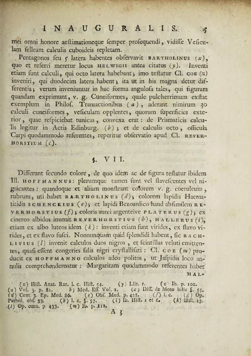 mei omni honore aellimationeque iemper profequendi, vidiile Ve ficu¬ lam felleam calculis cuboideis repletam. Pentagonos feu f latera habentes obfervavit Bartholinus (#), quo et referri meretur locus helwigii antea citatus (y). Inventi etiam funt calculi, qui octo latera habebant > imo teflatur Cl. cos (s) 'inveniri, qui duodecim latera habent 5 ita ut in his magna detur dif¬ ferentia j verum inveniuntur in hac forma angulofa tales, qui figuram quandam exprimunt, v, g. Cuneiformes, quale pulcherrimum exftat exemplum in Philof. Transactionibus ( a) , aderant nimirum 30 calculi cuneiformes, veficulam opplentes, quorum fuperficies exte¬ rior , quae refpiciehat tunicas, convexa erat : de Prismaticis calcu¬ lis legitur in Actis Edinburg. (b) 5 et de calculis octo, oflicula Carpi quodammodo referentes, repentur obfervatio apud Cl. rever- HORST1UM (/)• * f. v 1 1. Differunt fecundo colore , ■ de quo idem ac de figura teftatur ibidem 111. hoffmannus: plerumque tamen funt vel flavefcentes vel ni¬ gricantes : quandoque et alium monlirant colorem v. g. coeruleum , rubrum, uti habet barthounus (d)> colorem Lipidis Haema- tixidis schenckius (d?) > et lapidi Bezoard ico haud ablimilem r e- V.ERHO rstius (/)> coloris aurei argenteive platerus (^)j ex cinereo albidos invenit reverhorstius (£) 5 hallerus(I), etiam ex albo luteos idem (k): inventi etiam funt virides, ex flavo vi¬ rides, et ex flavo fufei. Nonnunquam quid fplendidi habent, Iicbac h- li vius (/) invenit calculos duos nigros , et fcintillas vel uti emitten¬ tes, quafl e flent congeries falis nigri cryflallifati : Cl. c o e (m) pro¬ ducit ex hoffmanno calculos adeo politos, ut Jafpidis loco an- nulis comprehenderentur : Margaritam quodammodo referentes habet UAL*5 (x) Hift. Anat. Rar. i. c. Hift. 54. (y) Liit. r. (s ' Ib. p. 102. (a) Vol. 3. p. 82.. b) Med. Eff. Vo!. 2. ) DilT. de Motu bilis f. 55, (tl) Cent. 3. Ep. Med. 8<5. (e) Obf. Med. p. 41!. (/) 1. c. (g) Op„ Pathol. obf. 33. (&) 1. c. 5* 57« (*) Hift. J et ^ (£} Iii/ft, 13, U) Op. omn. p. 433. (w?) lb. p. i 12,
