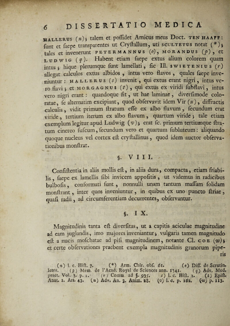 Mallerus (»)j talem et poflidet Amicus meus Doct. tenhaaff: funt et faepe transparcntes ut CryAallum, uti scultetus notat (#)j tales et invenerunt petermannus (o), morandus (p) 9 et ludwig (q)* Habent etiam faepe extus alium colorem quam intus j hique plerumque funt lamellari, fic 111. swietenius (r) allegat calculos extus albidos , intus vero flavos , quales faepe inve¬ niuntur : hallerus (s) invenit, qui extus erant nigri, intus ve¬ ro flavi j et M o R g a g n u s (/) , qui extus ex viridi fubflavi , intus vero nigri erant : quandoque fit, ut hae laminae , diverfimode colo¬ ratae, fe alternarim excipiant, quod obfervavit idem Vir (u) 9 diffractis calculis, vidit primum Aratum efle ex albo flavum , fecundum erat viride, tertium iterum ex albo flavum , quartum viride > tale etiam exemplum legitur apud Ludwig erat fc. primum tertiumque Ara¬ tum cinereo fufeum, fecundum vero et quartum fubluteum: aliquando quoque nucleus vel cortex e A cryAallinus , quod idem auctor obferva- tionibus monArat. §. VIII. ConfiAentia in aliis mollis eA, in aliis dura, compacta, etiam friabi¬ lis , faepe ex lamellis Abi invicem appofitis, ut videmus in radicibus bulbofis, conformati funt , nonnulli unam tantum maflam folidam monArant, inter quos inveniuntur, in quibus ex uno puncto Ariae , quafi radii, ad circumferentiam decurrentes, obfervantur. §. I X. Magnitudinis tanta eA diverfitas, ut a capitis aciculae magnitudine ad eam juglandis, imo majores inveniantur j vulgaris tamen magnitudo cA a nucis mofchatae ad pifi magnitudinem, notante Cl. coe et certe obfervationes praebent exempla magnitudinis granorum pipe¬ ris (n) 1. c. Hift. 7. (*) Arm. Chir. obf. <5i. (o) Diff. de Scrutin. leter. (p) Mem. de 1’Acad. Royal de Sciences ann. 1741. (q') Adv. Med. pract. Vol. 3. p. 1. (r) Comm ad $. 935. s) 1. c. Hift. 2. (t) Epift* Anat. 1. Art. 43, (w) Adv. An. 3. Anim. a8. (v) 1. c. p. 162. (w) p. 113»