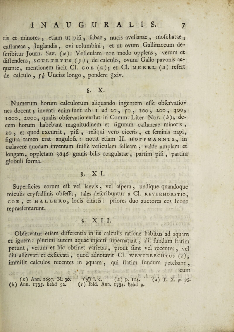 ris et minores , etiam ut pifi , fabae , nucis avellanae , mofchatae , caflaneae , Juglandis, ovi columbini , et ut ovum Gallinaceum de- fcribitur Journ. Sav. (#)•* Veficulam non modo opplens, verum et diftendens, scultetus (>’)> de calculo, ovum Gallo pavonis ae¬ quante , mentionem facit Cl. coe (z)* et Cl. mekel (a) refert de calculo , f i Uncias longo , pondere gxiv. §. X. Numerum horum calculorum aliquando ingentem efie obfervatio» nes docent j inventi enim funt ab i ad 2,0 , f 0 , 100 , 100 , 300, 1000, 20005 qualis obfervatio exftat in Comm. Liter. Nor. (£)> de¬ cem horum habebant magnitudinem et figuram caftaneae minoris , 20 , et quod excurrit, pifi , reliqui vero ciceris, et feminis napi, figura tamen erat angulofa : notat etiam 111. hoffmannus , in cadavere quodam inventam fuiffe veficulam felleam , valde amplam et longam, oppletam 3646 granis bilis coagulatae, partim pifi, partim globuli forma. §. X T. Superficies eorum eft vel laevis , vel afpera, undique quandoque miculis cryftallinis obfeffa, tales deferibuntur a Cl. reverhorstio, coe, et hallero, locis citatis : priores duo auctores cos Icone repraefentarunt. §. XII. Obfcrvatur etiam differentia in iis calculis ratione habitus ad aquam et ignem: plurimi autem aquae injecti fupernatant, alii fundum fiatim petunt, verum et hic obtinet varietas, prout funt vel recentes, vel diu affervati et exficcati, quod adnotavit Cl. weytbrechtus (c)-y immifit calculos recentes in aquam , qui ffatim fundum petebant , « ;; cum * v 'v '■ «' * • i ’ ■ ' ' ' x Vj I , ' M / » • *- (x) Ann. 1697. N. 30. (yl) I. c. (z) p. 114. '(*) T. X. p. 95« (b) Ann. 1735. hebd 52. (c) Ibid, Ann. 1734. hebd 9.