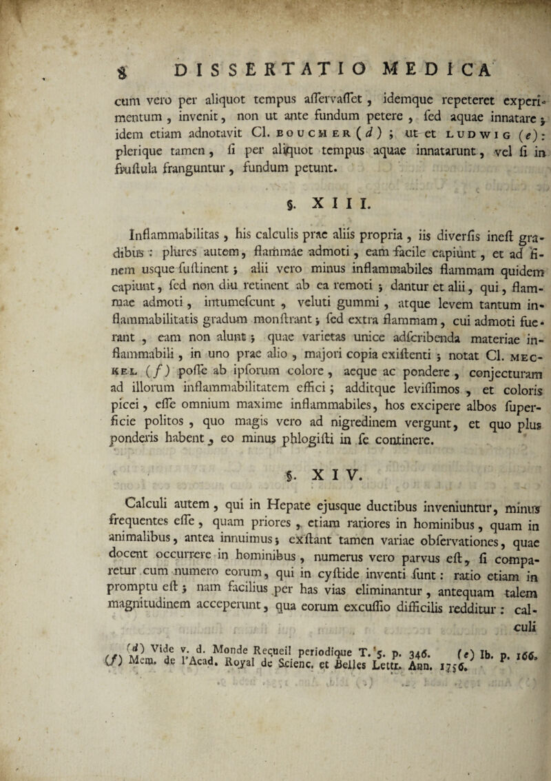 j $ DISSERTATIO MEDICA cum vero per aliquot tempus aflervaflet, idemque repeteret experi¬ mentum , invenit, non ut ante fundum petere , fed aquae innatare $ idem etiam adnotavit Cl. boucher(^) j ut et ludwig (^): plerique tamen , fi per aliquot tempus aquae innatarunt, vel fi in fkifiula franguntur , fundum petunt. §. X I I X. 4 r - /. » Inflammabilitas , his calculis prae aliis propria , iis diverfis ineft gra¬ dibus : plurcs autem, flammae admoti, eam-facile capiunt, et ad fi¬ nem usque fu (linent > alii vero minus inflammabiles flammam quidem capiunt, fed non diu retinent ab ea remoti 5 dantur et alii, qui, flam¬ mae admoti, intumefcunt , veluti gummi , atque levem tantum in- flammabilitatis gradum monflrant> fed extra flammam, cui admoti fue¬ rant , eam non alunt -y quae varietas unice adfcribenda materiae in- flammabili, in uno prae alio , majori copia exiflenti ; notat Cl. mec- kel (/) pofle ab ipforum colore, aeque ac pondere, conjecturam ad illorum inflammabilitatem effici; additque leviflimos , et coloris picei, efle omnium maxime inflammabiles, hos excipere albos fuper- flcie politos , quo magis vero ad nigredinem vergunt, et quo plus ponderis habent 3 eo minus phlogifti in fe continere. c-. •v»' r' r ’ r ‘ - • < §. XIV. Calculi autem, qui in Hepate ejusque ductibus inveniuntur, minus frequentes efle , quam priores , etiam rariores in hominibus, quam in animalibus, antea innuimus5 exilant tamen variae obfervationes, quae docent occurrere in hominibus, numerus vero parvus efl, fi compa¬ retur cum numero eorum, qui in cyfiide inventi fiunt: ratio etiam in promptu efl $ nam facilius per has vias eliminantur , antequam talem magnitudinem accepeiunt, qua eorum excuffio difficilis reddituri cal¬ culi j 0\ ^ Vl(ie ^ Monde Recuei! periodique T. 5. p. 346. (e) Ib. p. 166. (/) Mem» de 1 Acad, Royal de Scienc. et fielles Lettr. Aan. 175(5. /