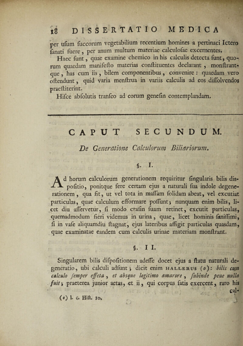 per ufum fuccorum vegetabilium recentium homines a pertinaci Ictero (anati fuere, per anum multum materiae calculofae excernentes. Haec funt, quae examine chemico in his calculis detecta funt, quo¬ rum quaedam manifefto materias conftituentes declarant , monftrant- que , has cum iis , bilem componentibus, convenire : quaedam vero o(tendunt, quid varia menftrua in variis calculis ad eos difiolvendos praeftiterint. Hifce abfolutis tranfeo ad eorum genefin contemplandam. CAPUT SECUNDUM. De Generatione Calculorum Biliariorum. 5- I. Ad horum calculorum generationem requiritur lingularis bilis dis- pofitio, ponitque fere certam ejus a naturali fua indole degene¬ rationem , qua (it, ut vel tota in raaflam folidam abeat, vel excutiat particulas, quae calculum efformare poliunt* nunquam enim bilis, li¬ cet diu aflervetur, fi modo crafin fuam retinet, excutit particulas, quemadmodum fieri videmus inurina, quae, licet hominis fanifiimi, fi in vafe aliquamdiu (lagnat, ejus lateribus affigit particulas quasdam, quae examinatae eandem cum calculis urinae materiam monftrant. / §. I I. Singularem bilis difpofitionem adefle docet ejus a (latu naturali de¬ generatio, ubi calculi adfunt * dicit enim hallerus (o): bilis cupt calculo femper effeta , et absque legitimo amarore , fubinde pene nulla fuitj praeterea junior aetas, et ii, qui corpus fatis exercent, raro his . J * ' (o) 1. c. Hift. io.