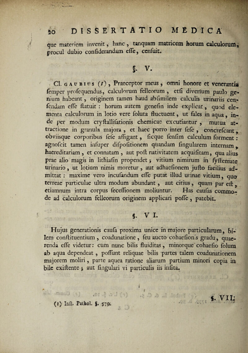 que materiem invenit, hanc , tanquam matricem horum calculorum, procul dubio confiderandam efle, cenfuit. 5- v. Cl. G AU BITTS (/) , Praeceptor meus, omni honore et venerantis femper profequendus, calculorum felleorum , etfi diverium paulo ge¬ nium habeant , originem tamen haud abfimilem calculis urinariis cen- fendam efle llatuit : horum autem gene fi n inde explicat, quod ele¬ menta calculorum in lotio vere foluta fluctuent, ut fales in aqua , in¬ de per modum cryftallifationis chemicae excutiantur , mutua at¬ tractione in granula majora , et haec porro inter fele , concrefcant, obviisque corporibus fefe affigant, licque fenflm calculum forment: agnofcit tamen infuper difpofltionem quandain lingularem internam v haereditariam , et connatam , aut poli nativitatem acquilitam, qua alius prae alio magis in lithiafln propendet > vitium nimirum in fyftemate urinario , ut lotium nimis moretur , aut adhaelionem juffco facilius ad¬ mittat : maxime vero incufandum efle putat illud urinae vitium, qua terreae particulae ultra modum abundant , aut citius, quam par eltf ctiamnum intra corpus feceffionem moliuntur. Has caufas commo¬ de ad calculorum felleorum originem applicari polle, patebit. J. V I. Hujus generationis caufa proxima unice in majore particularum, bi¬ lem conftituentium , coadunatione, feu aucto cohaelion.s gradu, quae¬ renda efle videtur: cum nunc bilis fluiditas, minorque cohaefio folum ab aqua dependeat , poliunt reliquae bilis partes talem coadunationem majorem moliri, parte aquea ratione aliarum partium minori copia m bile exiftente j aut lingulari vi particulis iis inllta. *•» .. 9 t \ (t) Inft. Fatbol. f. 5~<>. « f