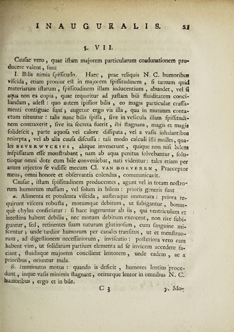 S. V I I. Caufae vero , quae ifiam majorem particularum coadunationem pro» ducere valent, funt I. Bilis nimia fprtlltudo. Hacc , prae reliquis N. C. humoribus vifcida, etiam pronior eit in majorem fpiflitudinem , fi tantum quid materiarum iflarum , fpiflitudinem illam inducentium , abundet, vel fi aqua non ea copia , quae requiritur ad juflam bili fluiditatem conci¬ liandam 3 adefl : quo autem ipiflior bilis , eo magis particulae crafla- menti contiguae funt j augetur ergo vis illa,, qua in mutuum conta¬ ctum nituntur i talis nunc bilis fpiffa , five in veficula illam fpiflitudi¬ nem contraxerit , five ita fecreta fuerit, ibi flagnans, magis et magis folidefcit , parte aquofa vel calore diffipata , vel a vafis inhalantibus reforpta , vel ab alia caufa difcufla : tali modo calculi ifli molles, qua¬ les beverwyckius , aliique inveneiunt , quique non nifl bilem mfpifTatam efTe monftrabant , nam ab aqua penitus folvebantur , folu- tioque omni dote cum bile conveniebat, nati videntur: tales etiam per anum rejectos fe’vidifle mecum Cl. van doeveren , Praeceptor meus, omni honore et obfervantia colendus, communicavit. Caufae , ifiam fpiflitudinem producentes, agunt vel in totam noflro~ rum humorum mafTam , vel folum in bilem : prioris generis funt a. Alimenta et potulenta vifcida , aufleraque immatura : priora re¬ quirunt vifcera robufla , motumque debitum , ut fubigantur , bonus- que chylus conficiatur : fi haec ingeruntur ab iis, qui ventriculum et inteflrna habent debilia, nec motum debitum exercent, non rite fubi- guntur, fed, retinentes fuam naturam glutinolam , cum fanguine mi- icentur > unde tardior humorum per canales tranfitus , ut et menflruo- rum , ad digellionem neceffariorum , invifcatio : pofleriora vero eam habent vim , ut folidarum partium elementa ad fe invicem accedere fa¬ ciant , fluidisque majorem concilient lentorem , unde eadem , ac a prioribus, oriuntur mala. £• Imminutus motus : quando is deficit , humores lentius proce¬ dunt , inque vafis minimis flagnant, oritur que lentor in omnibus N. C. humoribus , ergo et in bile. C | y, Mo^
