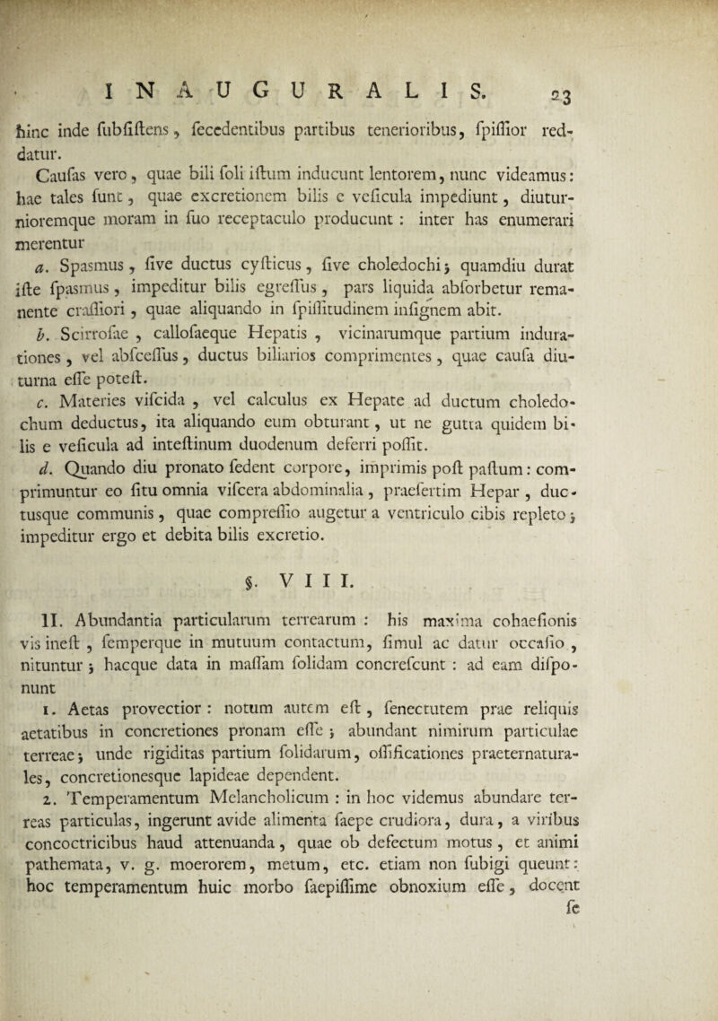 hinc inde fubfiftens, feccdentibus partibus tenerioribus, fpifllor red¬ datur. Caufas vero, quae bili foli iflum inducunt lentorem, nunc videamus: hae tales funt, quae excretionem bilis e veficula impediunt, diutur- nioremque inoram in fuo receptaculo producunt : inter has enumerari merentur a. Spasmus, five ductus cyflicus, five choledochi 3 quamdiu durat ifle fpasmus, impeditur bilis egreflus , pars liquida abforbetur rema¬ nente crafliori, quae aliquando in fpifiitudinem infignem abit. b. Scirrofae , callofaeque Hepatis , vicinarumque partium indura- tiones, vel abfcefius, ductus biliarios comprimentes , quae caufa diu¬ turna efie poteil. c. Materies vifcida , vel calculus ex Hepate ad ductum choledo¬ chum deductus, ita aliquando eum obturant, ut ne gutta quidem bi¬ lis e veficula ad inteflinum duodenum deferri pofiit. d. Quando diu pronato fedent corpore, imprimis poft paflum: com¬ primuntur eo fitu omnia vifcera abdominalia , praefertim Hepar , duc - tusque communis, quae comprefiio augetur a ventriculo cibis repleto 3 impeditur ergo et debita bilis excretio. §. VIII. II. Abundantia particularum terrearum : his maxima cohaefionis vis inefl , femperque in mutuum contactum, fimul ac datur occalio , nituntur 3 hacque data in mafiam folidam concrefcunt : ad eam difpo- nunt 1. Aetas provectior: notum autem efl, fenectutem prae reliquis aetatibus in concretiones pronam efie 3 abundant nimirum particulae terreae 3 unde rigiditas partium folidarum, ofiificationes praeternatura- les, concretionesquc lapideae dependent. 1. Temperamentum Melancholicum : in hoc videmus abundare ter¬ reas particulas, ingerunt avide alimenta faepe crudiora, dura, a viribus concoctricibus haud attenuanda, quae ob defectum motus, et animi pathemata, v. g. moerorem, metum, etc. etiam non fubigi queunt: hoc temperamentum huic morbo faepiflime obnoxium efie, docent fe