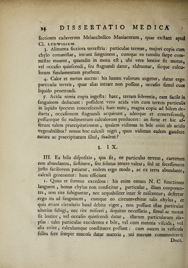 * * i -v y ■ r. % Tectiones cadaverum Melancholico Maniacorum, quae exilant apud Cl. LUDWIGIUM. 3. Alimenta ficciora terreftria: particulae terreae, majori copia cum chylo commiflae, intrant fanguincm , cumque eo tamdiu faepe com- mifiae manent, quamdiu in motu efl > ubi vero lentior fit motus * vel occafio quiefcendi, feu flagrandi datur, elabuntur, ficque calcu¬ lorum fundamentum praebent. . 4. Calor et motus auctus: his lumen vaforum augetur, datur ergo particulis terreis, quae alias intrare non pofient, occafio fimul cum liquido penetrandi. f. Acida nimia copia ingefla: haec, terram folventia, eam facile in fanguinem deducunt : poflident vero acida vim cum terreis particulis in lapidis fpeciem concrefcendi; haec nunc, magna copia ad bilem de» ducta , occafionem flagrandi acquirunt , adeoque et concrefcendi, pofiuntque lic rudimentum calculorum producere: an forte et hic af¬ ferunt talem praecipitationem , qualem vidimus in bile oriri ab acidis vegetabilibus ? nonne hoc calculi nigri , quos vidimus eadem gaudere natura ac praecipitatum illud, fuadent ? §. I X. III. Ea bilis difpofitio , qua fit, ne particulas terreas, caetenim non abundantes, fuftinere, feu folutas tenere valeat5 fed ut fecefiionem jufto faciliorem patiatur, eodem ergo modo, ac ex terra abundante, calculi generantur: hanc efficiunt i. Quies et fomnus excedens : his enim omnes N. C. functiones languent , bonus chylus non conficitur , particulae, illum conponen- tes^ non rite fubiguntur, nec aequabiliter inter fe mifcenturj defertur .ergo ita ad fanguinem , cumque eo circumvehitur talis chylus , et quia etiam circulatio haud debite viget, non pofiunt illae particulae ulterius fubigi, nec rite mifceri j fequitur necefiario , fimul ac motus fit lentior , vel occafio quiefcendi datur , iflarum particularum ela- pfus : tales particulae excidentes e bile, vel cum materia vifeida, vel alia coire, calculumque conflituere pofiunt: cum autem in veficula fellea fere femper mucofa datur materia , uti mecum communicavit Doct.