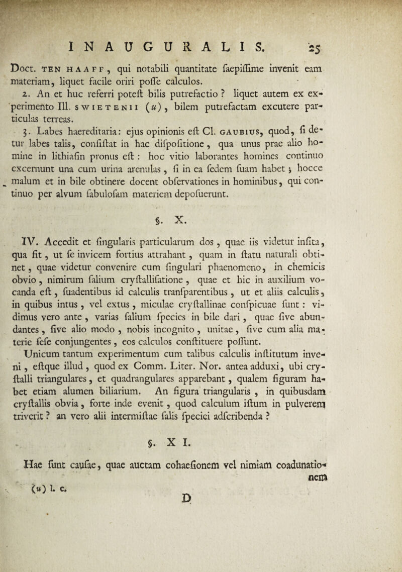 “5 i Doct. ten haaff, qui notabili quantitate faepiflime invenit eam materiam, liquet facile oriri pofie calculos. 2. An et huc referri poteft bilis putrefactio ? liquet autem ex ex¬ perimento 111. s w i e t e n 11 (#), bilem putrefactam excutere par¬ ticulas terreas. 3. Labes haereditaria: ejus opinionis eft Cl. gaubius, quod, fi de¬ tur labes talis, confiftat in hac difpofitione , qua unus prae alio ho¬ mine in lithiafin pronus eft : hoc vitio laborantes homines continuo excernunt una cum urina arenulas, fi in ea fedem fuam habet \ hocce malum et in bile obtinere docent obfervationes in hominibus, qui con¬ tinuo per alvum fabulofam materiem depofuerunt. §. X. IV. Accedit et fingularis particularum dos, quae iis videtur infita, qua fit, ut fe invicem fortius attrahant, quam in ftatu naturali obti¬ net , quae videtur convenire cum fingulari phaenomeno, in chemicis obvio, nimirum filium cryftallifatione , quae et hic in auxilium vo¬ canda eft , fuadentibus id calculis tranlp arent ibus, ut et aliis calculis , in quibus intus , vel ex tus, miculae cryftallinae confpicuae funt : vi¬ dimus vero ante , varias falium fpecies in bile dari, quae five abun¬ dantes , five alio modo , nobis incognito , unitae, five cum alia ma • terie fefe conjungentes, eos calculos conftituere pofiiint. Unicum tantum experimentum cum talibus calculis inftitutum inve¬ ni , eftque illud, quod ex Comm. Liter. Nor. antea adduxi, ubi cry- ftalli triangulares, et quadrangulares apparebant, qualem figuram ha¬ bet etiam alumen biliarium. An figura triangularis , in quibusdam cryftallis obvia, forte inde evenit, quod calculum iftum in pulverem triverit ? an vero alii intermiftae falis fpeciei adfcribenda ? §. X I. Hae funt caufae, quae auctam cohaefionem vel nimiam coadunatio-* ‘ nem (Si) 1. c. D