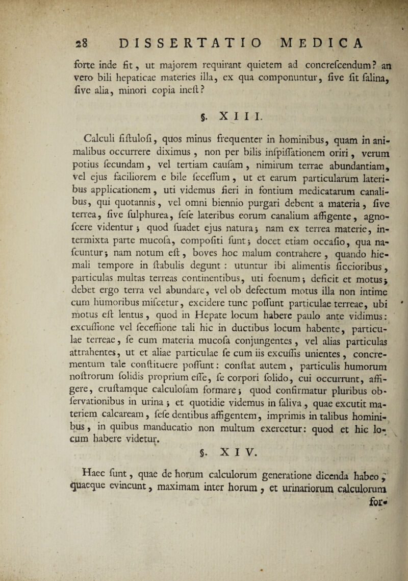forte inde fit, ut majorem requirant quietem ad concrefcendum? an vero bili hepaticae materies illa, ex qua componuntur, five fit falina, five alia, minori copia inelt? §. XIII. Calculi fiftulofi, quos minus frequenter in hominibus, quam inani¬ malibus occurrere diximus , non per bilis infpiflationem oriri, verum potius fecundam, vel tertiam caufam , nimirum terrae abundantiam, vel ejus faciliorem e bile feceflum, ut et earum particularum lateri¬ bus applicationem, uti videmus fieri in fontium medicatarum canali¬ bus, qui quotannis, vel omni biennio purgari debent a materia, five terrea, five fulphurea, fele lateribus eorum canalium affigente, agno- fcere videntur j quod luadet ejus natura> nam ex terrea materie, in¬ termixta parte mucofa, compofiti funt* docet etiam occafio, qua na- fcuntur 5 nam notum elt, boves hoc malum contrahere , quando hie¬ mali tempore in flabulis degunt : utuntur ibi alimentis ficcioribus, particulas multas terreas continentibus, uti foenum*, deficit et motus> debet ergo terra vel abundare, vel ob defectum motus illa non intime cum humoribus mifcetur, excidere tunc poflunt particulae terreae, ubi motus elt lentus, quod in Hepate locum habere paulo ante vidimus: excuffione vel leceffione tali hic in ductibus locum habente, particu¬ lae terreae, fe cum materia mucofa conjungentes , vel alias particulas attrahentes, ut et aliae particulae fe cum iis excuffis unientes, concre¬ mentum tale conftituere pofiunt: confiat autem , particulis humorum noitrorum folidis proprium eile, fe corpori folido, cui occurrunt, affi¬ gere, cruftamque calculoiam formare > quod confirmatur pluribus ob- fervationibus in urina * et quotidie videmus in faliva , quae excutit ma¬ teriem calcaream, fefe dentibus affigentem, imprimis in talibus homini¬ bus , in quibus manducatio non multum exercetur: quod et hic lo¬ cum habere videtur. s. XIV. Haec funt, quae de horum calculorum generatione dicenda habeo ; quaeque evincunt, maximam inter horum ? et urinariorum calculorum * r* \ foi>