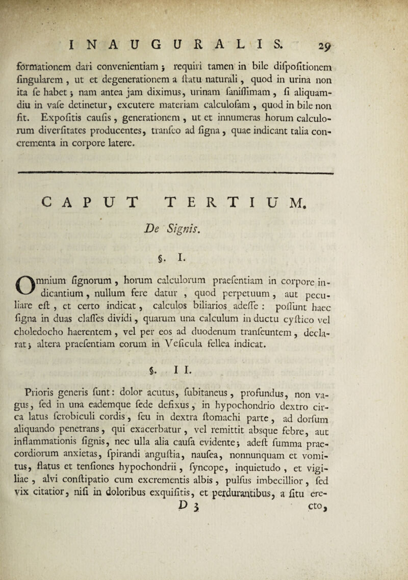 • •.* formationem dari convenientiam 5 requiri tamen in bile difpofitionem lingularem , ut et degenerationem a llatu naturali, quod in urina non ita fe habet 5 nam antea jam diximus, urinam fanilfimam , li aliquam¬ diu in vafe detinetur, excutere materiam calculofam , quod in bile non fit. Expolitis caulis , generationem , ut et innumeras horum calculo¬ rum diverlitates producentes, tranfeo ad figna , quae indicant talia con¬ crementa in corpore latere. CAPUT TERTIUM. 0 De Signis. §. I. Omnium lignorum , horum calculorum praefentiam in corpore in¬ dicantium , nullum fere datur , quod perpetuum , aut pecu¬ liare eft , et certo indicat, calculos biliarios adefTe : poliunt haec ligna in duas clafles dividi, quarum una calculum in ductu cyltico vel choledocho haerentem , vel per eos ad duodenum tranfeuntem, decla¬ rat > altera praefentiam eorum in Veficula fellea indicat. 5. I I. Prioris generis funt: dolor acutus, fubitaneus, profundus, non va¬ gus , fed in una eademque fede defixus, in hypochondrio dextro cir¬ ca latus fcrobiculi cordis, feu in dextra ftomachi parte, ad dorfum aliquando penetrans, qui exacerbatur, vel remittit absque febre, aut inflammationis lignis, nec ulla alia caufa evidente* adelt fumma prae¬ cordiorum anxietas, fpirandi anguftia, naufea, nonnunquam et vomi¬ tus, flatus et tenfiones hypochondrii, fyncope, inquietudo, et vigi¬ liae , alvi conftipatio cum excrementis albis , pulfus imbecillior, fed vix citatior, ni fi in doloribus exquifitis, et perdurantibus, a fitu ere- D $ cto.
