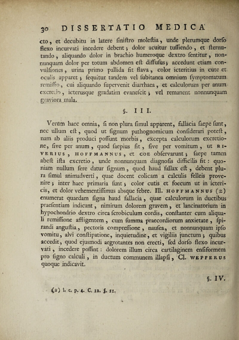 • 30 DISSERTATIO MEDICA cto, et decubita in latere finiftro moleftia, unde plerumque dorfo flexo incurvati incedere debent * dolor acuitur tufliendo , et fternu- tando , aliquando dolor in brachio humeroque dextro fentitur, non- nunquam dolor per totum abdomen efl: diffufus* accedunt etiam con- vulfiones , urina primo pallida fit flava , color icteritius in cute et oculis apparet 5 fequitur tandem vel fubitanea omnium fymptornatum remiifio, cui aliquando fupervenit diarrhaea, et calculorum per anum excreiio, icterusque gradatim evanefcit j vel remanent nonnunquam graviora, mala. §. III. Verum haec omnia, fi non plura fimul apparent, fallacia fiiepe funt, nec ullum efl:, quod ut fignum pathognomicum confiderari potefl:, nam ab aliis produci poflunt morbis, excepta calculorum excretio- ne, five per anum , quod faepius fit, five per vomitum , ut r i- verius , hoff mannus, et coe obfervarunt 5 faepe tamen abeft ifta excretio , unde nonnunquam diagnofis difficilis fit : quo¬ niam nullum fere datur fignum, quod haud fallax efl: , debent plu¬ ra fimul animadverti, quae docent colicam a calculis felleis prove¬ nire -y inter haec primaria funt j color cutis et foecum ut in icteri¬ cis, et dolor vehementiffimus absque febre. 111. hoffmannus (z) enumerat quaedam figna haud fallacia , quae calculorum in ductibus praefentiam indicant, nimirum dolorem gravem, et lancinatorium in hypochondrio dextro circa fcrobiculum cordis, conftanter cum aliqua- li remiffione affligentem , cum fumma praecordiorum anxietate , fpi- randi anguftia, pectoris compreffione , naufea, et nonnunquam ipfo vomitu, alvi conftipatione, inquietudine, et vigiliis junctum j quibus accedit, quod ejusmodi aegrotantes non erecti, fed dorfo flexo incur¬ vati , incedere poffint: dolorem illum circa cartilaginem enfiformem pro figno calculi, in ductum communem illapfi, Cl. wepferus quoque indicavit. §. IV. - <s) !• C. p. 4. C. I*. J. II,