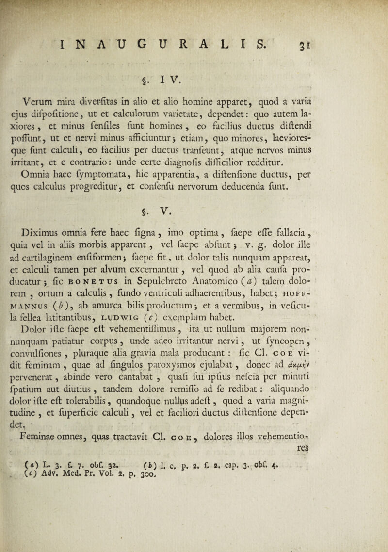 §. I V. Verum mira diverfitas in alio et alio homine apparet, quod a varia ejus difpofitione, ut et calculorum varietate, dependet: quo autem la¬ xiores , et minus fenfiles funt homines , eo facilius ductus didendi poliunt, ut et nervi minus afficiuntur> etiam, quo minores, laeviores- que funt calculi, eo facilius per ductus tranleunt, atque nervos minus irritant, et e contrario: unde certe diagnofis difficilior redditur. Omnia haec fymptomata, hic apparentia, a didenfione ductus, per quos calculus progreditur, et confenfu nervorum deducenda funt. §. V. Diximus omnia fere haec figna, imo optima, faepe effie fallacia, quia vel in aliis morbis apparent , vel faepe ab funt > v. g. dolor ille ad cartilaginem enfiformen$ faepe fit, ut dolor talis nunquam appareat, et calculi tamen per alvum excernantur, vel quod ab alia caufa pro¬ ducatur > fic eonetus in Sepulchrcto Anatomico (a) talem dolo¬ rem , ortum a calculis, fundo ventriculi adhaerentibus, habet; hoff- mannus (£), ab amurca bilis productum j et a vermibus, in veficu- la fellea latitantibus, ludwig (c) exemplum habet. Dolor ille faepe ed vehementiffimus, ita ut nullum majorem non- nunquam patiatur corpus , unde adeo irritantur nervi, ut fyncopen , convulfiones , pluraque alia gravia mala producant : fic Cl. coe vi¬ dit feminam , quae ad fingulos paroxysmos ejulabat, donec ad pervenerat, abinde vero cantabat , quali fui ipfius nefcia per minuti fpatium aut diutius, tandem dolore remido ad fe redibat: aliquando dolor ide ed tolerabilis, quandoque nullus aded , quod a varia magni¬ tudine , et fuperficie calculi, vel et faciliori ductus didenfione depen¬ det. ' * Feminae omnes, quas tractavit Cl. coe, dolores illos vehementio- res (fi) L. 3. f. 7. obf. 32. (b) 1, c. p. 2. f. 2. cap. 3. obf. 4. (O Adv. Med. Pr. Vol. 2. p, 300.
