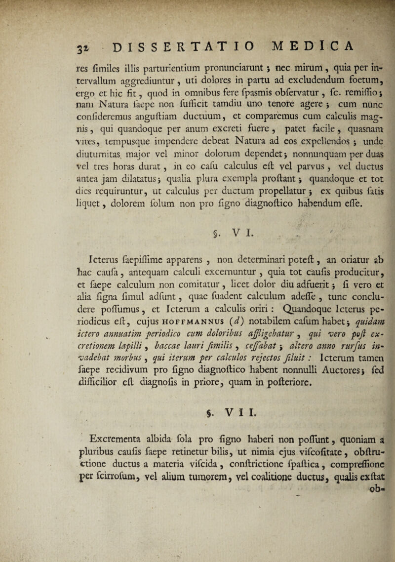 res fimiles illis parturientium pronunciarunt3 nec mirum, quia per in¬ tervallum aggrediuntur, uti dolores in partu ad excludendum foetum, ergo et hic fit, quod in omnibus fere fpasmis obfervatur , fc. remiflioj nam Natura faepe non fufficit tamdiu uno tenore agere 3 cum nunc confideremus angufliam ductuum, et comparemus cum calculis mag¬ nis , qui quandoque per anum excreti fuere , patet facile , quasnam vires, tempusque impendere debeat Natura ad eos expellendos 3 unde diuturnitas major vel minor dolorum dependet 3 nonnunquam per duas vel tres horas durat, in eo cafu calculus efl vel parvus, vel ductus antea jam dilatatus 3 qualia plura exempla proflant 3 quandoque et tot dies requiruntur, ut calculus per ductum propellatur 3 ex quibus fatis liquet, dolorem folum non pro figno diagnoflico habendum efle. 5. V I. , . ' Icterus faepiflime apparens , non determinari pctefl, an oriatur ab hac caufa, antequam calculi excernuntur , quia tot caufis producitur, et faepe calculum non comitatur, licet dolor diu adfuerit 3 fi vero et alia figna fimul adfunt, quae fuadent calculum adefTe , tunc conclu¬ dere pofTumus, et Icterum a calculis oriri : Quandoque Icterus pe¬ riodicus efl, cujus hoffmannus (d) notabilem cafum habet 3 quidam ictero annuatim periodico cum doloribus affligebatur , qui vero poft ex- cretionem lapilli, baccae lauri fimilis , cefflabat 3 altero anno rurfus in- vadebat morbus , qui iterum per calculos rejectos filuit: Icterum tamen faepe recidivum pro figno diagnoflico habent nonnulli Auctores 3 fed difficilior efl diagnofis in priore, quam in pofleriore. §. V I I. Excrementa albida fola pro figno haberi non poliunt, quoniam a pluribus caufis faepe retinetur bilis, ut nimia ejus vifeofitate, obflru- ctione ductus a materia vifeida, conflrictione fpaflica, compreffionc per fcirrofum, vel alium tumorem, vel coalitione ductus, qualis exflat ob« “V