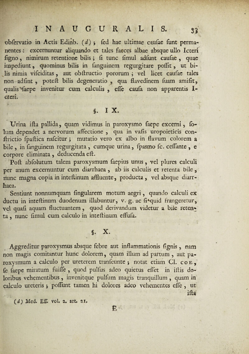 ©bfervatio in Actis Edinb. (d) > fed hae ultimae caufae funt perma¬ nentes : excernuntur aliquando et tales faeces albae absque ullo Icteri ligno, nimirum retentione bilis; fi tunc fimul adfunt caufae , quae impediunt, quominus bilis in fanguinem regurgitate poflit, ut bi¬ lis nimia vifciditas, aut obftructio pororum ; vel licet caufae tales non adfint , poteft bilis degeneratio , qua flavedinem fuam amiAt, qualis Maepe invenitur cum calculis , effle caufa non apparentis I- cteri. §. I X. %■ Urina ifta pallida, quam vidimus in paroxysmo faepe excerni, fb- lum dependet a nervorum affectione , qua in vafis uropoieticis con- ftrictio fpaffica nafeitur ; mutatio vero ex albo in flavum colorem a bile , in fanguinem regurgitata , cumque urina, fpasmo fc. ceflante , e corpore eliminata , deducenda eft. Poft abfolutum talem paroxysmum faepius unus, vel plures calculi per anum excernuntur cum diarrhaea , ab iis calculis et retenta bile , nunc magna copia in inteflinum affluente, producta, vel absque diarr¬ haea. Sentiunt nonnumquam Angularem motum aegri, quando calculi ex ductu in inteflinum duodenum illabuntur, v. g. ac A^-quid frangeretur, vel quafl aquam fluctuantem, quod derivandum videtur a bile reten^ ta, nunc fimul cum calculo in inteflinum effufa. §. X. Aggreditur paroxysmus absque febre aut inflammationis Agnis , nam non magis comitantur hunc dolorem, quam illum ad partum , aut pa¬ roxysmum a calculo per ureterem tranfeunte j notat etiam Cl. coe, fe faepe miratum fuiffle , quod pulfus adeo quietus efflet in illis do¬ loribus vehementibus, invenitque pulfum magis tranquillum , quam in calculo ureteris j poffunt tamen hi dolores adeo vehementes effe, ut ifta