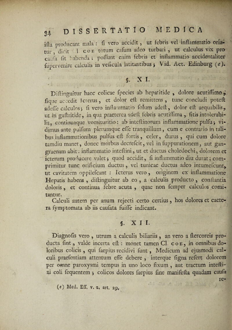 * ” T 1 i£b producant mala : fi vero accidit , ut febris vel inflammatio oria¬ tur dicit 1 coe totum cafum adeo turbari , ut calculus vix pro cacfa Iit habenda ; poliunt enim febris et inflammatio accidentaliter fiipervenire calculis in veficula latitantibus5 Vid. Act. Edinburg (e). 5. X I. Diflinguitur haec colicae fpecies ab hepatitide , dolore acutiflimo 7 fique accedit Icterus, et dolor eit remittens, tunc concludi poteft adefle calculos> fi vero inflammatio folum adefl, dolor eft aequabilis 9 ut iri gaftritide, in qua praeterea adefl: febris acutiflima 7 litis intolerabi¬ lis, continuaque vomituritio : ab inteflinorum inflammatione pulfu 3 vi¬ dimus ante pulfum plerumque efle tranquillum, cum e contrario in tali¬ bus inflammationibus pullus eft fortis, celer, durus, qui cum dolore tamdiu manet, donec morbus decrefcit, vel in fuppurationem, aut gan¬ graenam abit: inflammatio inteftini, ut et ductus choledochi, dolorem et icterum producere valet) quod accidit, fi inflammatio diu durat; com¬ primitur tunc orificium ductus, vel tunicae ductus adeo intumefeunt, ut cavitatem oppilefeant : Icterus vero , originem ex inflammatione Hepatis habens , diflinguitur ab eo , a calculis producto , conflantia doloris , et continua febre acuta , quae non femper calculos comi¬ tantur. Calculi autem per anum rejecti certo certius, hos dolores et caete- ra fymptomata ab iis caufata fuifle indicant. §. XII. Diagnofls vero , utrum a calculis biliariis, an vero a ftercoreis pro¬ ducta fint , valde incerta eft : monet tamen Cl. coe, in omnibus do¬ loribus colicis , qui faepius recidivi funt , Medicum ad ejusmodi cal¬ culi praefentiam attentum efle debere , interque flgna refert dolorem per omne paroxysmi tempus in uno loco fixum , aut tractum intefli- ni coli fequentem 3 colicos dolores faepius fine manifefta quadam caufa re-