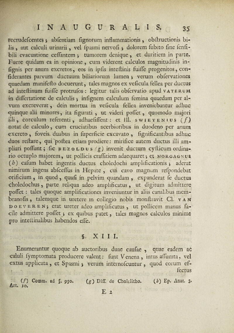 3S recrudefcentes > abfentiam fignorum inflammationis, obfiructionis bi¬ lis , aut calculi urinarii, vel fpasmi nervo fi j dolorem fubito fine ienfi» bili evacuatione ceflantem \ tumorem denique , et duritiem in parte. Fuere quidam ea in opinione , cum viderent calculos magnitudinis in- fignis per anum excretos, eos in ipfis inteftinis fuifle progenitos, con- fiderantes parvum ductuum biliariorum lumen ; verum obfervationes quaedam manifefto docuerunt, tales magnos ex veficula fellea per ductus ad inteflinum fuifle protrufos : legitur talis obfervatio apud vaterum in diflertatione de calculis * infignem calculum femina quaedam per al¬ vum excreverat, dein mortua in veficula fellea inveniebantur adhuc quinque alii minores, ita figurati , ut videri poflet, quomodo majori illi, corculum referenti , adhaefiflent : etJll. swietenius (/) notat de calculo, cum cruciatibus acerbioribus in duodeno per anum excreto , foveis, duabus in fuperficie excavato , fignificantibus adhuc duos reflare, qui 'poftea etiam prodiere: mirifice autem ductus illi am¬ pliari poflunt; fic bezoldis (g) invenit ductum cyfticum ordina¬ rio octuplo majorem, ut pollicis craflitiem adaequaret-, et morgagnus (h) cafum habet ingentis ductus choledochi amplificationis \ aderat nimirum ingens abfcefliis in Hepate , cui cavo magnum refpondebat orificium , in quod , quafi in pelvim quandam , expanderat fe ductus ■choledochus , parte reliqua adeo amplificatus, ut digitum admittere poflet : tales quoque amplificationes inveniuntur in aliis canalibus mem- branofis , talemque in uretere in collegio nobis monflravit Cl. van doeverenj erat ureter adeo amplificatus , ut pollicem manus fa¬ cile admittere poflet 5 ex quibus patet, tales magnos calculos minime pro inteitinalibus habendos efle. §, XII I. Enumerantur quoque ab auctoribus duae caufae , quae eadem at caluli lymptomata producere valent: funt Venena, intus afliimta, vel extus applicata, et Spasmi > verum internofeuntur, quod eorum ef- r - fectus (/) Comm. ad 950. (g) DiU. de Chokhtho. (£) Ep. Anat. 3* Art. 10. E 2