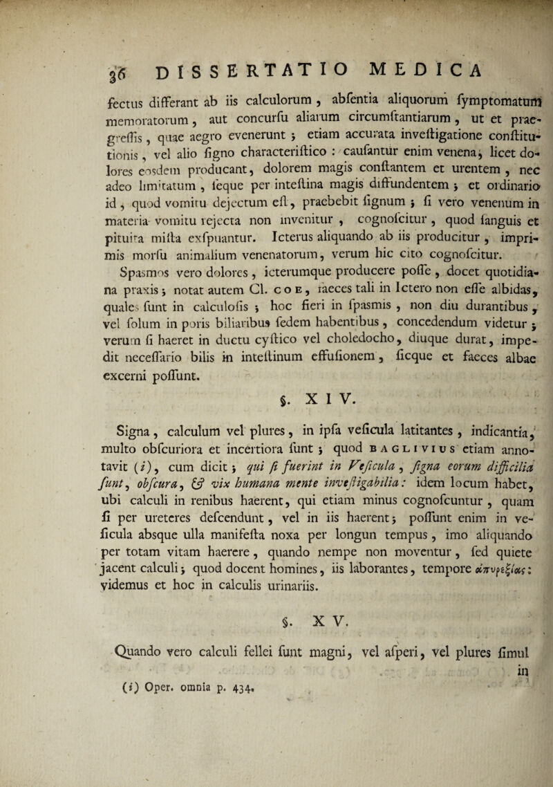 fectus differant ab iis calculorum , abfentia aliquorum fymptomatum memoratorum , aut concurfu aliarum circumftantiarum , ut et prae- grefTis, quae aegro evenerunt > etiam accurata invefligatione conflitu- tionis, vel alio figno characteriflico : /caufantur enim venena^ licet do¬ lores eosdem producant, dolorem magis conflantem et urentem , nec adeo limitatum , feque per inteflina magis diffundentem j et ordinario id, quod vomitu dejectum efl, praebebit fignum j fi vero venenum in materia- vomitu rejecta non invenitur , cognolcitur , quod languis et pituira milia exfpuantur. Icterus aliquando ab iis producitur , impri¬ mis morfu animalium venenatorum, verum hic cito cognofcitur. Spasmos vero dolores , icterumque producere pofie , docet quotidia¬ na praxis j notat autem Cl. co e, iaeces tali in Ictero non efTe albidas, quales funt in calculofis *, hoc fieri in lpasmis , non diu durantibus , vel folum in poris biliaribus fedem habentibus, concedendum videtur j verum fi haeret in ductu cyflico vel choledocho, diuque durat, impe¬ dit neceflario bilis ki inteflinum effufionem, ficque et faeces albae excerni poffunt. §, XIV. • ! Signa, calculum vel plures, in ipfa veficula latitantes, indicantia, multo obfcuriora et incertiora funt 5 quod bagli vius etiam anno¬ tavit (i), cum dicit * qui fi fuerint in Veficula , figna eorum difficilia funt, obfcura, £5? vix humana mente inveftigabilia: idem locum habet, ubi calculi in renibus haerent, qui etiam minus cognofcuntur , quam fi per ureteres defeendunt, vel in iis haerent > poffunt enim in ve¬ ficula absque ulla manifefla noxa per longun tempus, imo aliquando per totam vitam haerere, quando nempe non moventur, fed quiete jacent calculi > quod docent homines, iis laborantes, tempore 1 videmus et hoc in calculis urinariis. • «* 4 ■ * ■* f, * - ^ §. X V. A. ^ * * * . \ * * ' I ' ll 4 ^ Quando vero calculi fellei funt magni, vel afperi, vel plures fimul • . in (i) Oper. omnia p. 434,