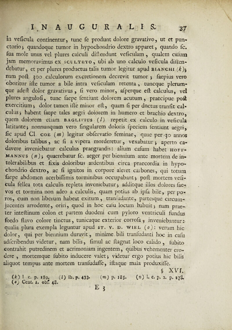 \ I N AUGURA L- IS; 37 ia veficula continentur, runc fe produnt dolore gravativo, ut et pun- ctorio * quandoque tumor in hypochondrio dextro apparet, quando fc. fua mole unus vel plures calculi di {Tendunt veficulam , qualem caluin jam memoravimus ex scilteto, ubi ab uno calculo veficula diiten- ciebatur, et per plures productus talis tumor legitur apud bianchi (*h nam poli 300 calculorum excretionem decrevit tumor * faepius vero oboritur ille tumor a bile intra veficulam retenta , tuncque plerum¬ que adefl dolor gravativus, fi vero minor, afperque ell calculus, vel plures angulofi, tunc faepe fentiunt dolorem acutum , praecipue poft exercitium*, dolor tamen i ile minor ell, quam fi per ductus tranfit cal¬ culus > habent faepe tales aegri dolorem in humero et brachio dextro, quem dolorem etiam baglivius (/) repetit ex calculo in veficula latitante* nonnunquam vero fingularem doloris fpeciem fentiunt aegri, fic apud C1 coe (m) legitur obfervatio feminae, quae per/30 annos doloribus talibus , ac fi a vipera morderetur, vexabatur * aperto ca¬ davere inveniebatur calculus praegrandis: alium cafum habet hoff- mannus (n)} quaerebatur fc. aeger per biennium ante mortem de in¬ tolerabilibus et fixis doloribus ardentibus circa praecordia in hypo¬ chondrio dextro, ac fi ignitos in corpore aleret carbones, qui totum faepe abdomen acerbifiimis torminibus occupabant * poli mortem vefi¬ cula fellea tota calculis repleta inveniebatur* additque illos dolores fae- vos et tormina non adeo a calculis, quam potius ab ipfa bile, per po¬ tos, cum non liberum habeat exitum, tranfudante, partesque circum¬ jacentes arrodente, oriri, quod in hoc calu locum habuit* nam prae¬ ter intellinum colon et partem duodeni cum pyloro ventriculi fundus foedo flavo colore tinctus, tunicaque exterior corrofa, inveniebantur: qualia plura exempla leguntur apud st. v. d. wiel (0): verum hic dolor, qui per biennium duravit, minime bili tranfudanti hoc in cafu adfcribendus videtur, nam bilis, fimul ac ftagnat loco calido , lubito contrahit putredinem et acrimoniam ingentem, quibus vehementer ero¬ dere , mortemque lubito inducere valet* videtur ergo potius hic bilis aliquot tempus ante mortem tranfudafle, illaque mala produxifle. § XVI. (*) 1 C. p. 189. (/) ib. p. 433- («o p. 185* (») u c. p. 2, p. 27$, {0) Cem. i. obf. 48.