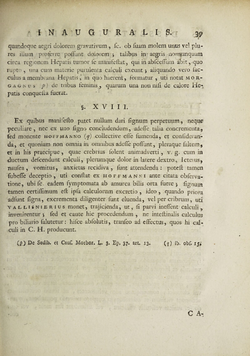 ' i N A ' U G U R A L I S. r ^ quandoque aegri dolorem gravativum , fc. ob fuam molem unus vel plu- res illum proterre polfunt dolorem •, talibus in aegris nonnunquam circa regionem Hepatis tumor fe manifellat, qui in abfceflum abit, quo rupto, una cum materie purulenta calculi exeunt > aliquando vero fac- culus a membrana Hepatis,' in quo haerent, formatur , uti notat mor« gagmo p) de tribus feminis , quarum una non nili de calore He- patis conqueUa fuerat. §. XVIII. Ex quibus mani fello patet nullum dari lignum perpetuum, neque peculiare, nec cx uno ligno concludendum, adeffe talia concrementa, fed monente hoffmanno (q) collective effe fumenda, et conlideran- da, et quoniam non omnia in omnibus adelTe polTunt, pleraque faltem* et in his praecipue , quae crebrius folent animadverti , v. g. cum in ductum defcendunt calculi, plerumque dolor in latere dextro, icteuis, naufea , vomitus, anxietas recidiva , funt attendenda : potefl tamen fubelTe deceptio , uti conflat ex hoffmanni ante citata obferva- tione, ubi fc. eadem fymptomata ab amurca bilis orta fuere > lignum tamen certiffimum efb ipia calculorum excretio , ideo , quando priora adfunt ligna, excrementa diligenter lunt eluenda, vel per cribrum, uti VALLIsnijerius monet, trajicienda, ut, li parvi incilent calculi , invenirentur 5 fed et caute hic procedendum , ne inteftinalis calculus pro biliario falutetur: hilce abfolutis, tranfeo ad effectus, quos hi cal¬ culi in C. H. producunt. (£) De Sedib. et Cauf. Morbor. L. 3. Ep. 37. art. 33. (?) ib, obf. i$i C A-